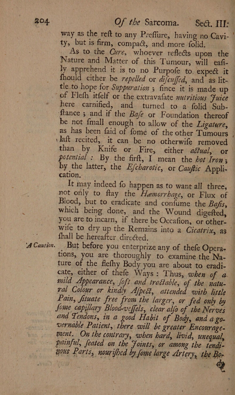 R04 Of the Sarcoma. See, III: way as the reft to any Preflure, having no Cavi- | ty, but is firm, compact, and more folid, As to the Cure, whoever reflects upon the Nature and Matter of this Tumour, will eafi- | ly apprehend it is to no Purpofe to, expect it fhould either be repelled or difeuffed, and as lit- tle to hope for Suppuration ; fince it is made up of Fleth itfelf or the extravafate mutritious Fuice here carnified, and turned to a folid Sub- ftance ; and if the Ba/e or Foundation thereof be not fmall enough to allow of the Ligature, as has been faid of fome of the other Tumours - \daft recited, it can be no otherwife removed than by Knife or Fire, either atiual, or potential : By the firft, I mean the hot Iron; by the latter, the E/charotic, or Cauftic Appli- cation.. f } It may indeed fo happen as to want all three, not only to flay the Hemorrhage, or Flux of Blood, but to eradicate and confume the Bafts, © _ which being done, and the Wound digefted, you are to incarn, if there be Occafion, or other- | wife to dry up the Remains into a Cicatrix, as | fhall be hereafter direéted. ses? ACauiom. But before you enterprize any of thefe Opera- tions, you are thoroughly to examine the Na- ture of the flefhy Body you are about to eradi- cate, either of thefe Ways: Thus, when of a mild Appearance, foft and trattable, of the natu- . ral Colour or kindly Afpeét, attended with little Pain, fituate free from the larger, or fed only by feme capillary Blood-veffels, clear alfo of the Nerves and Tendons, in a good Habit of Body, and a £0- vernable Patient, there will be greater Encourage- ment. On the contrary, when hard, livid, unequal, painful, feated on the Foints, or among the tendj- yous Parts, nourifbed by fome large Artery, the Bar