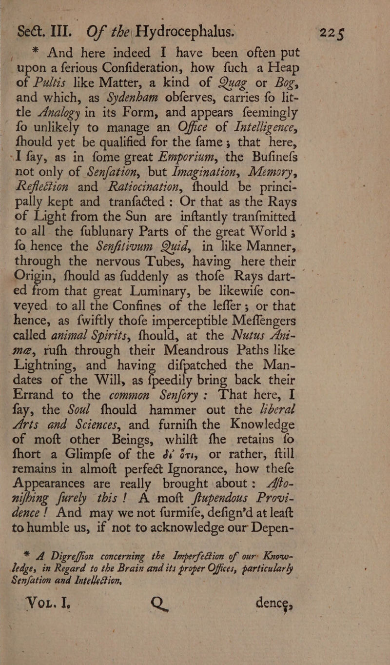 * And here indeed I have been often put upon a ferious Confideration, how fuch a Heap of Pultis like Matter, a kind of Quag or Bog, and which, as Sydenham obferves, carries fo lit- tle Analogy in its Form, and appears feemingly fo unlikely to manage an Office of Intelligence, _ fhould yet be qualified for the fame; that here, -I fay, as in fome great Emporium, the Bufinefs not only of Senfation, but lmagination, Memory, Reflection and Ratiocination, fhould be princi- pally kept and tranfacted : Or that as the Rays of Light from the Sun are inftantly tranfmitted to all the fublunary Parts of the great World ; fo hence the Senfitivum Quid, in like Manner, Origin, fhould as fuddenly as thofe Rays dart- ed from that great Luminary, be likewife con- veyed to all the Confines of the leffer; or that hence, as {wiftly thofe imperceptible Meffengers called animal Spirits, fhould, at the Nutus Ani- me, rufh through their Meandrous Paths like Lightning, and having difpatched the Man- dates of the Will, as {peedily bring back their Errand to the common Senfory: That here, I fay, the Soul fhould hammer out the “deral Arts and Sciences, and furnifh the Knowledge of moft other Beings, whilft fhe retains fo fhort a Glimpfe of the dv én, or rather, ftll remains in almoft perfect Ignorance, how thefe Appearances are really brought about: fo- nifbing furely this! A moft ftupendous Provi- dence! And may we not furmife, defign’d at leaft tohumble us, if not to acknowledge our Depen- * A Digreffion concerning the Imperfection of our: Know- Senfation and Intellection, Vor. I, Q. dence,