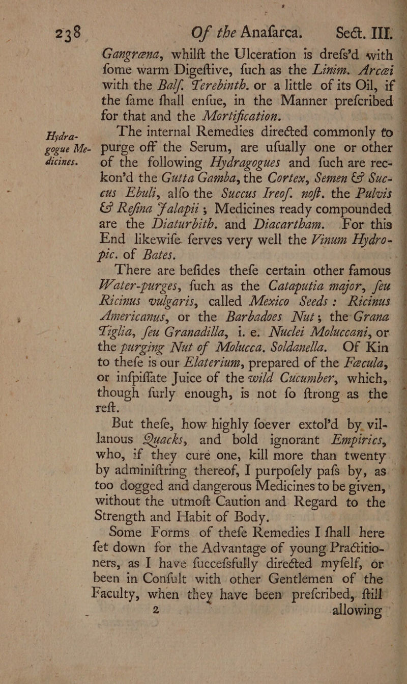 238° Fydra- gogue Me- dicines. Gangrena, whilft the Ulceration is drefs’d ayith | for that and the Moréification. are the Diaturbith. and Diacartham. For this Ricinus vulgaris, called Mexico Seeds: Ricinus Americanus, ot the Barbadoes Nut; the Grana Tigha, feu Granadilla, 1. e: Nuclei Moluccani, or the purging Nut of Molucca, Soldanella, Of Kin to thefe is our E/aterium, prepared of the Facula, or infpiffate Juice of the wild Cucumber, which, cies furly enough, is not fo ftrong.as the reft. 3 3 But thefe, how highly foever extol’d by. vil- lanous Quacks, and bold ignorant Empirics, too dogged and dangerous Medicines to be given, without the utmoft Caution and Regard to the Strength and Habit of Body. Some Forms of thefe Remedies I fhall. here fet down for the Advantage of young Prattitio- ners, as I have fuccefsfully direéted myfelf, or been in Confult with other Gentlemen of the le Ce Vins Sa ee Ee eS EE ati Ea