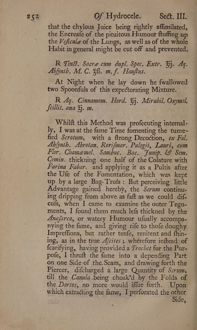 Of Hydrocele. Sect. IIT. that the chylous Juice being rightly affimilated, the Enncreafe of the pituitous Humour ftuffing up the Veficule of the Lungs, as well as of the whole Habit in general might be cut off and prevented. Kk Tiné?. Sacre cum dupl. Spec. Extr. 34. Aq. Abfynth. M. C. 38. m. f. Hauftus. At Night when he lay down he fwallowed two Spoonfuls of this expectorating Mixture. Kk Aq. Cinnamom. Hord. 3. Mirabil. Oxymel. Scillit, ana 3. m. Whilft this Method was profecuting internal- ly, I was at the fame Time fomenting the tume- fied Scrotum, with a ftrong Decoétion, ex Fol. Abjynth. Abrotan. Rorifmar. Pulegii, Lauri, cum Flor, Chamemel. Sambuc. Bac. Funip. PF Sem. Cymin. thickning one half of the Colature with farina Fabar. and applying it as a Pultis after the Ufe of the Fomentation, which was kept up by a large Bag-Trufs: But perceiving little Advantage gained hereby, the Serum continu- ing dripping from above as faft as we could dif- cufs, when I came to examine the outer Tegu- ments, I found them much lefs thickned by the Anafarca, or watery Humour ufually accompa- nying the fame, and giving rife to thofe doughy Impreffions, but rather tenfe, renitent and fhin- ing, as in the true 4/cites ; wherefore inftead of {carifying, having provided a Trochet for the Pur- pofe, I thruft the fame into a depending Part on one Side of the.Seam, and drawing forth the Piercer, difcharged a large Quantity of Serum, till the Cawula.being choak’d by the Folds of the Darios, no more would iffue forth. Upon which extracting the fame, I perforated the a ide,