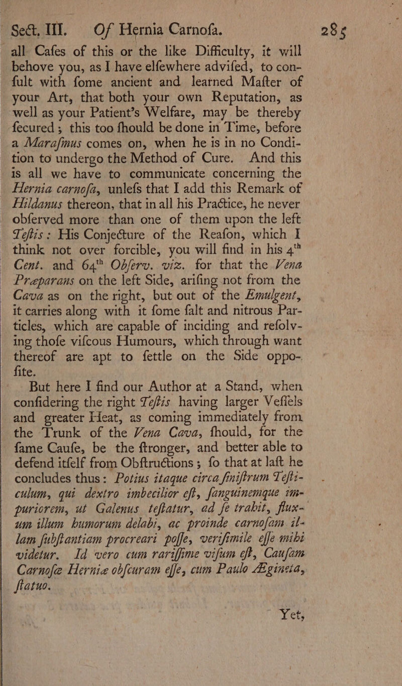 all Cafes of this or the like Difficulty, it will behove you, as I have elfewhere advifed, to con- fult with fome ancient and learned Mafter of your Art, that both your own Reputation, as well as your Patient’s Welfare, may be thereby fecured; this too fhould be done in Time, before a Marafmus comes on, when he is in no Condi- tion to undergo the Method of Cure. And this is all we have to communicate concerning the _ Hernia carnofa, unlefs that I add this Remark of _ Hildanus thereon, that in all his Practice, he never _ obferved more than one of them upon the left | Teftis: His Conjecture of the Reafon, which I think not over forcible, you will find in his 4 Cent. and 64 Odjerv. viz. for that the Vena Preparans on the left Side, arifing not from the Cava as on the right, but out of the Emulgent, it carries along with it fome falt and nitrous Par- ticles, which are capable of inciding and refolv- ing thofe vifcous Humours, which through want ea are apt to fettle on the Side oppo- ife. But here I find our Author at a Stand, when confidering the right Tefzs having larger Vefiels and greater Eieat, as coming immediately from the Trunk of the Vena Cava, fhould, for the fame Caufe, be the ftronger, and better able to defend itfelf from Obftructions ; fo that at laft he concludes thus: Potius itaque circa finiftrum Téfti- culum, qui dextro imbecilior eft, fanguinemque im- um illum bhumorum delabi, ac proinde carnofam il- lam fubftantiam procreari poffe, verifimile effe mibi videtur. Id vero cum rarifime vifum eft, Caufam Carnofe Hernia obfcuram effe, cum Paulo Liginsia, ftatuo. Yet,