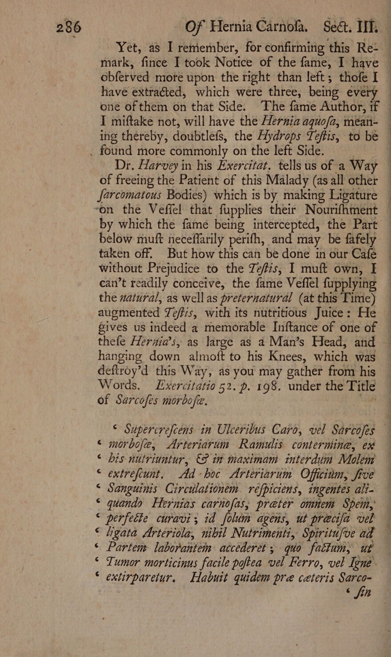 Yet, as I reniember, for confirming this Re- have extracted, which were three, being every I miftake not, will have the Hernia aquofa, mean- ing thereby, doubtlefs, the Alydrops Teftis, to be Dr. Harvey in his Exercitat. tells us of a Way of freeing the Patient of this Malady (as all other farcomatous Bodies) which is by making Ligature by which the fame being intercepted, the Part below muft neceffarily perifh, and may be fafely taken off. But how this can be done in our Café without Prejudice to the Tefis, I muft own, I can’t readily conceive, the fame Vefiel fupplying the natural, as well as preternatural (at this Time) augmented Te/fis, with its nutritious Juice: He Sives us indeed a memorable Inftance of one of thefe Herwia’s, as large as a Man’s Head, and hanging down almoft to his Knees, which was deftroy’d this Way, as you may gather from his Words. Lxercitatio 52. p. 198. under the Title of Sarcofes morbofe. | i ll i a ee, ¢ morbofe, Arteriarum Ramulis contermine, ex ‘ bis nutriuntur, 8 in maximam interdum Molem © extrefcunt, Ad bot Arteriarin Offcinm, five “ Sanguims Circulationem refpiciens, ingentes ali- * quando Eternias carnofas, preter omnem Spem, &lt; perfette curavi; id folum agens, ut precifa vel ‘ “gata Arteriola, nibil Nutrimenti, Spiritufve ad ‘ Partem laborantein accederet ; quo fattum, ut * Lumor morticinus facile poftea vel Ferro, vel Iene ‘ extirparetur. Habuit quidem pre ceteris Sarco- 6 fin