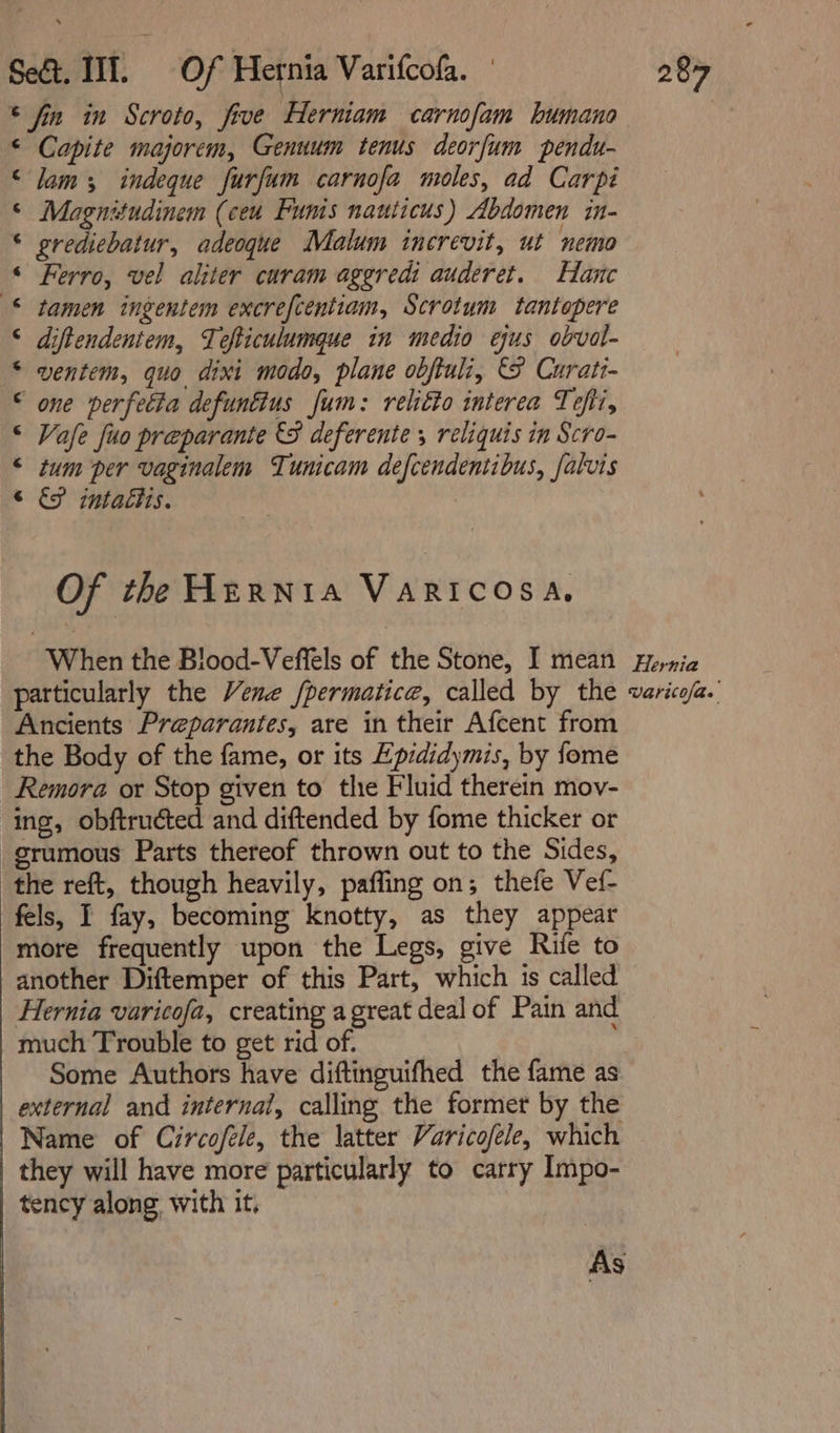 * fin in Scroto, five Herniam carnofam bumano Capite majorem, Genuum tenus deorfum pendu- lam; indeque furfum carnofa moles, ad Carpi Magnitudinem (ceu Funis nauticus) Abdomen in- grediebatur, adeoque Malum increvit, ut nemo Ferro, vel aliter curam aggredi auderet. Hane tamen ingentem excrefcentiam, Scrotum tantopere diftendentem, Tefticulumque in medio ejus obval- ventem, quo dixi modo, plane obftuli, &amp; Curati- one perfetta defunttus Jum: relitto interea Tefii, Vafe fuo preparante &amp;S deferente , reliquis in Scro- tum per vaginalem Tunicam defcendentibus, falvis &amp; intacis. ff onanann A nwa HH AK Of the Hprnrta VARICOSA, When the Blood-Veffels of the Stone, I mean particularly the Vene /permatice, called by the Ancients Preparantes, are in their Afcent from the Body of the fame, or its Epididymis, by fome Remora or Stop given to the Fluid therein mov- ing, obftructed and diftended by fome thicker or _grumous Parts thereof thrown out to the Sides, the reft, though heavily, pafling on; thefe Vef- fels, I fay, becoming knotty, as they appear more frequently upon the Legs, give Rife to another Diftemper of this Part, which 1s called Hernia varicofa, creating a great deal of Pain and much Trouble to get rid of. Some Authors have diftinguifhed the fame as external and internal, calling the former by the Name of Circofele, the latter Varicofele, which they will have more particularly to carry Impo- tency along with it, Hernia Uaritofas