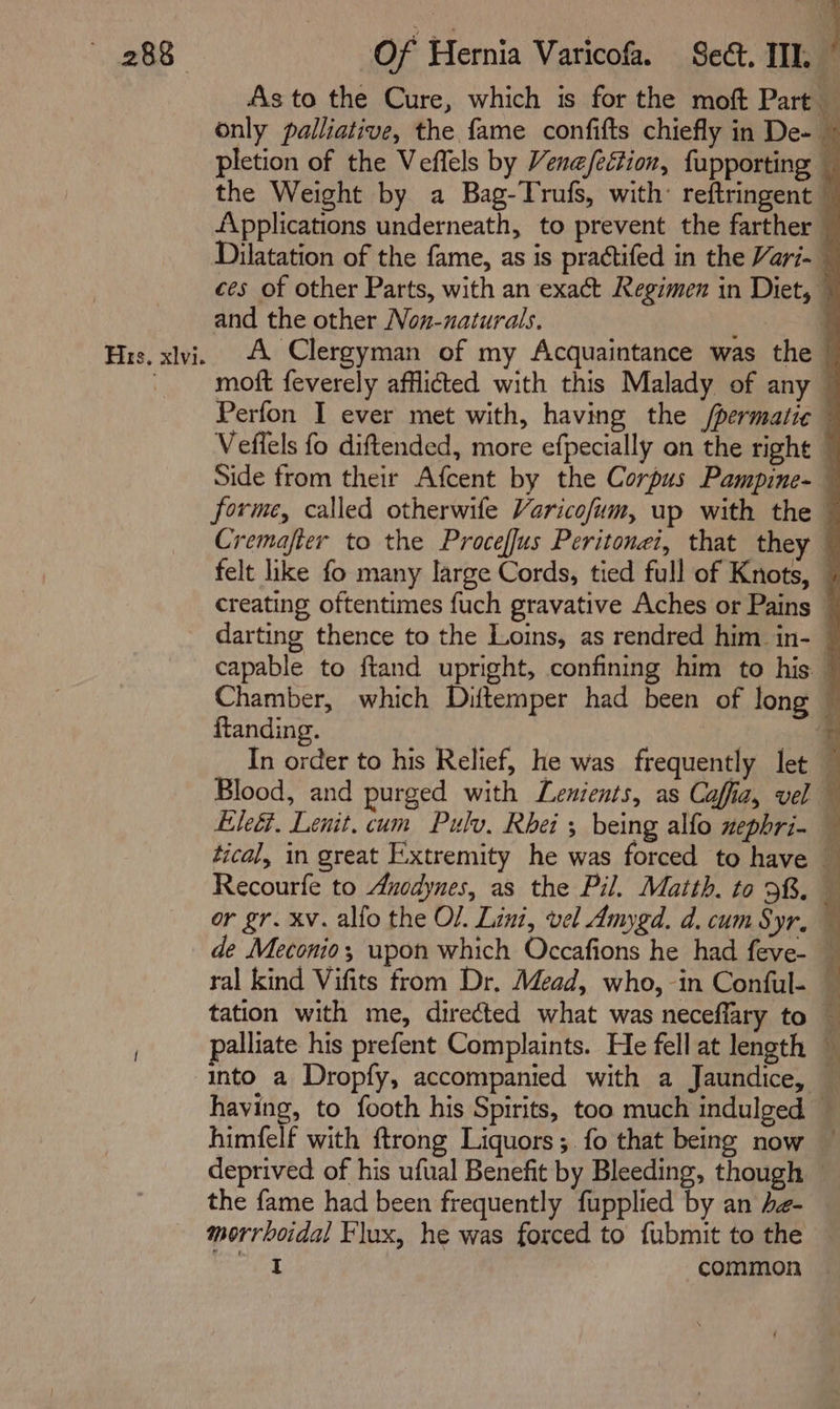 As to the Cure, which is for the moft Part — only palliative, the fame confifts chiefly in De- ~ pletion of the Veflels by Venefection, fupporting _ the Weight by a Bag-Trufs, with: reftringent — AApplications underneath, to prevent the farther Dilatation of the fame, as is praétifed in the Vari- — ces of other Parts, with an exact Regimen in Diet, © and the other Non-naturals. ‘ Hrs. xlvi A Clergyman of my Acquaintance was the © _ moft feverely afflicted with this Malady of any — Perfon I ever met with, having the /permatic — Veffels fo diftended, more efpecially on the right © Side from their Afcent by the Corpus Pampine- — forme, called otherwife Varicofum, up with the © Cremafter to the Proceffus Peritonei, that they — felt like fo many large Cords, tied full of Knots, | creating oftentimes fuch gravative Aches or Pains © darting thence to the Loins, as rendred him in- — capable to ftand upright, confining him to his © Chamber, which Diftemper had been of long © ftanding. : ein In order to his Relief, he was frequently let — Blood, and purged with Lenients, as Caffia, vel — Ele&amp;. Lenit. cum Pulv, Rhei ; being alfo zephri- — tical, in great E.xtremity he was forced to have ; Recourfe to Aucdynes, as the Pil. Matth. to 98. — or gr. xv. alfo the OL. Lini, vel Amygd. d. cum Syr, ~ de Meconio; upon which Occafions he had feve- — ral kind Vifits from Dr. Mead, who, in Conful- — tation with me, directed what was neceflary to — palliate his prefent Complaints. He fell at length into a Dropfy, accompanied with a Jaundice, — having, to footh his Spirits, too much indulged — himfelf with ftrong Liquors; fo that being now ~ deprived of his ufual Benefit by Bleeding, though the fame had been frequently fupplied by an he- morrboidal Flux, he was forced to fubmit to the © sigade common —