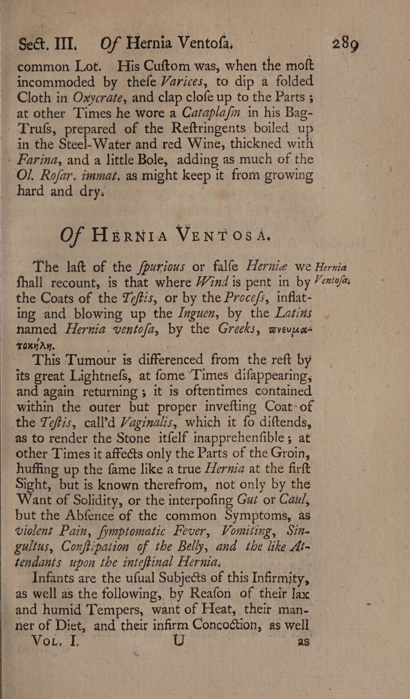 common Lot. - His Cuftom was, when the moft incommoded by thefe Varices, to dip a folded ~ Cloth in Oxycrate, and clap clofe up to the Parts 3 at other Times he wore a Caraplafin in his Bag- Trufs, prepared of the Reftringents boiled up in the Steel-Water and red Wine, thickned with - Farina, and a little Bole, adding as much of the hard and dry. Of HERNIA VENTOSA. the Coats of the Ze/tis, or by the Proce/s, inflat- ing and blowing up the Jnguen, by the Latins TONnAY. ; This Tumour is differenced from the reft by its great Lightnefs, at fome Times difappearing, and again returning ; it is oftentimes contained within the outer but proper invefting Coat: of the Teftis, call’d Vaginalis, which it fo diftends, as to render the Stone itfelf inapprehenfible; at other Times it affeéts only the Parts of the Groin, huffing up the fame like a true Hernia at the firft Sight, but is known therefrom, not only by the Want of Solidity, or the interpofing Gut or Cai/, but the Abfence of the common Symptoms, as violent Pain, fymptomatic Fever, Vomiting, Sin- gultus, Conftipation of the Belly, and the like At- tendants upon the inteftinal Hernia, Infants are the ufual Subjects of this Infirmjty, as well as the following, by Reafon of their lax and humid Tempers, want of Heat, their man- ner of Diet, and their infirm Concoétion, as well