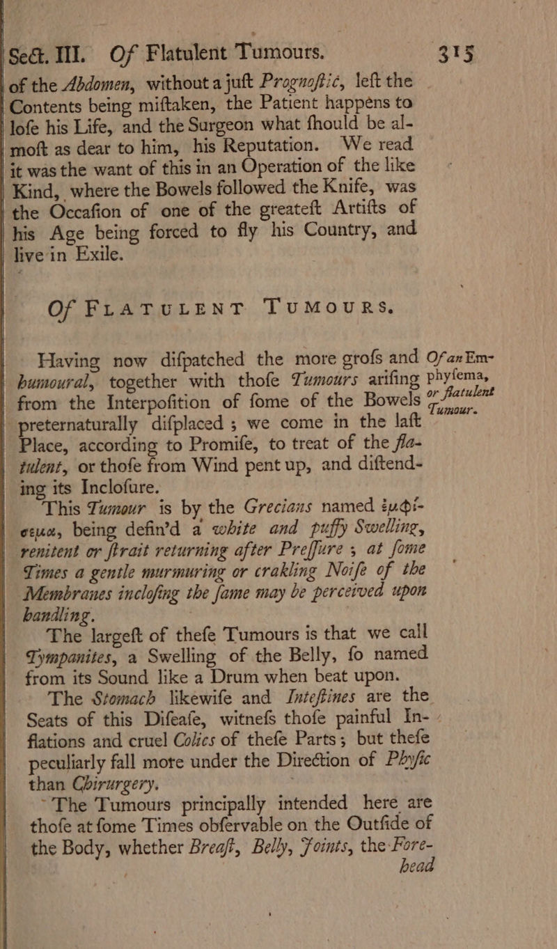 | lof the Abdomen, without a juft Proguoftic, left the Contents being miftaken, the Patient happens to ‘lofe his Life, and the Surgeon what fhould be al- /moft as dear to him, his Reputation. We read jt was the want of this in an Operation of the like the Occafion of one of the greateft Artifts of his Age being forced to fly his Country, and live in Exile. Of FLATULENT TUMOURS. Having now difpatched the more grofs and humoural, together with thofe Tumours arifing This Tumour is by the Grecians named iudi- Times a gentle murmuring or crakling Noife of the Membranes inclofing the fame may be perceived upon The largeft of thefe Tumours is that we call Tympanites, a Swelling of the Belly, fo named from its Sound like a Drum when beat upon. The Stomach likewife and Inteftines are the flations and cruel Colics of thefe Parts; but thefe peculiarly fall more under the Direction of Phyfic than Chirurgery. , ~The Tumours principally intended here are thofe at fome Times obfervable on the Outfide of the Body, whether Brea, Belly, Foints, the Fore- . head Of an Em- phyfema, or fratulent