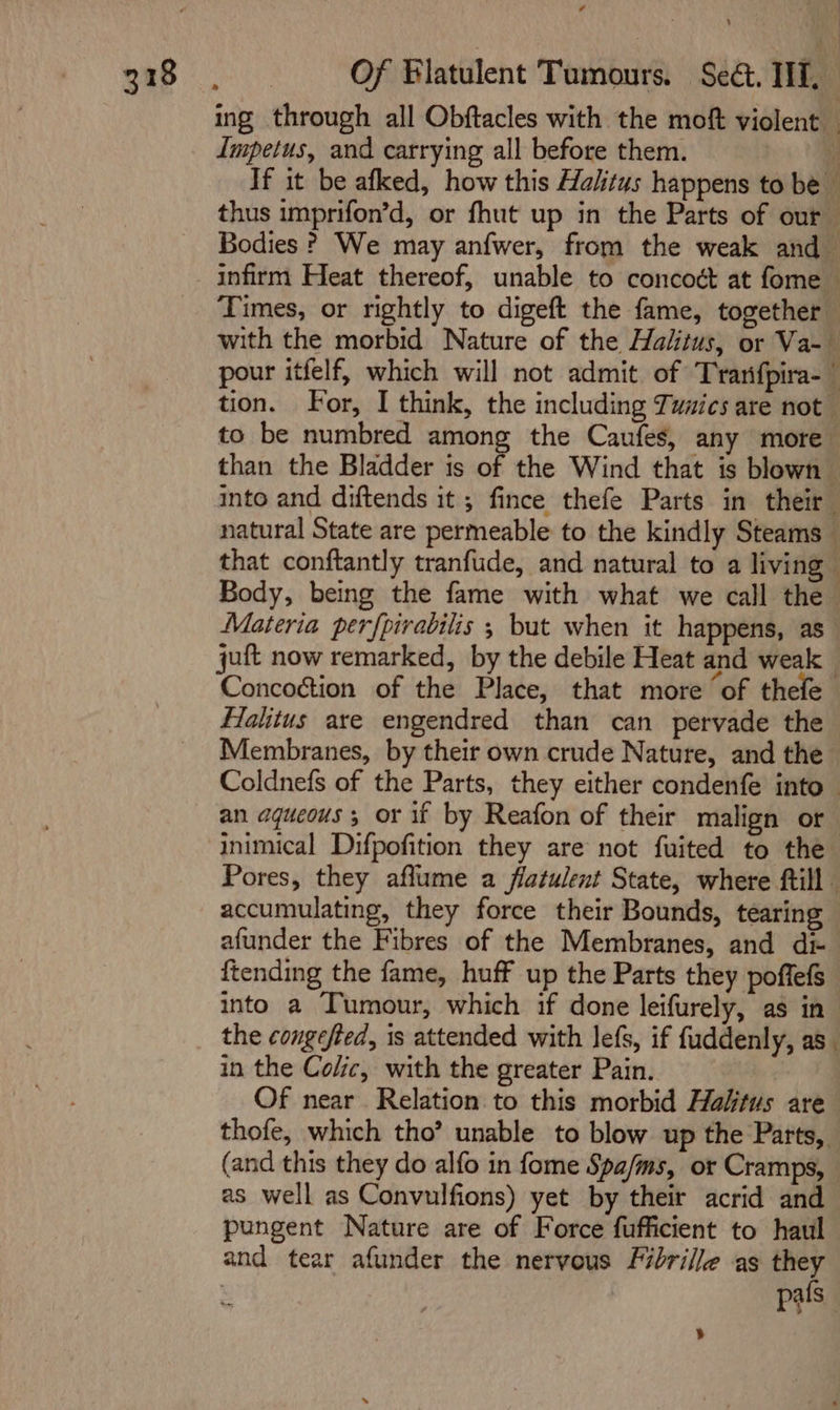 Impetus, and carrying all before them. than the Bladder is of the Wind that is blown Materia perfpirabilis ; but when it happens, as juft now remarked, by the debile Heat and weak Halitus are engendred than can pervade the Membranes, by their own crude Nature, and the accumulating, they force their Bounds, tearing afunder the Fibres of the Membranes, and dt ftending the fame, huff up the Parts they poffefs into a Tumour, which if done leifurely, as in in the Colic, with the greater Pain. Of near Relation to this morbid Halitus are pungent Nature are of Force fufficient to haul and tear afunder the nervous Fibrille as they ’