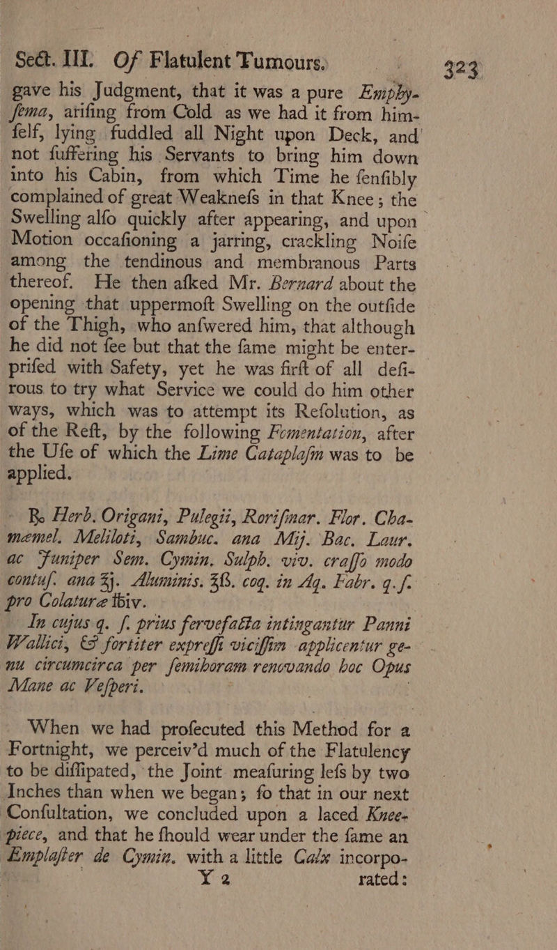 gave his Judgment, that it was a pure Empbhy- Jema, aiifing from Cold as we had it from him- not fuffering his Servants to bring him down into his Cabin, from which Time he fenfibly complained of great Weaknefs in that Knee; the Motion occafioning a jarring, crackling Noife among the tendinous and membranous Parts 323 opening that uppermoft Swelling on the outfide of the Thigh, who anfwered him, that although he did not fee but that the fame might be enter- prifed with Safety, yet he was firft of all defi- rous to try what Service we could do him other ways, which was to attempt its Refolution, as of the Reft, by the following Fomentation, after the Ufe of which the Lime Cataplafm was to be applied. ~ Bo Herd. Origani, Pulegii, Rorifinar. Flor. Cha- memel. Meliloti, Sambuc. ana Mij. Bac. Laur. ac Funiper Sem. Cymin, Sulph. viv. craffo modo pro Colature tbiv. In cujus q. f. prius fervefalta intingantur Panni Wallici, &amp;F fortiter expreff viciffim applicentur ge- nu circumcirca per femiboram renovando boc Opus Mane ac Vefperi. : 3 When we had profecuted this Method for a Fortnight, we perceiv’d much of the Flatulency to be diflipated, the Joint meafuring lefs by two Anches than when we began; fo that in our next Confultation, we concluded upon a laced Kuee- piece, and that he fhould wear under the fame an Emplajier de Cymin. with a little Cale incorpo- f 3 Y 2 rated: