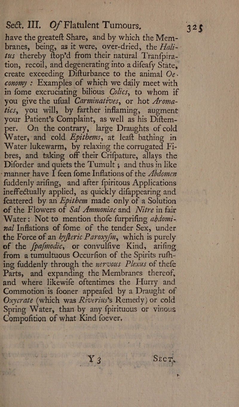 have the greateft Share, and by which the Mem- tus thereby ftop’d from their natural Tranfpira- tion, recoil, and degenerating into a difeafy State, create exceeding Difturbance to the animal Oe. conomy : Examples of which we daily meet with in fome excruciating bilious Cofcs, to whom if you give the ufual Carminatives, or hot Aroma- tics, you will, by farther inflaming, augment per. On the contrary, large Draughts of cold Water, and cold Epithems, at leaft bathing in Water lukewarm, by relaxing the corrugated Fi- bres, and taking off their Crifpature, allays the Diforder and quiets the Tumult ; and thus in like -manner have I feen fome Inflations of the 4Adomen fuddenly arifing, and after {piritous Applications ineffectually applied, as quickly difappearing and {cattered by an Epithem made only of a Solution of the Flowers of Sal Ammoniac and Nitre in fair Water: Not to mention thofe furprifing abdomi- nal Inflations of fome of the tender Sex, under the Force of an hy/teric Paroxy/n, which is purely of the /pa/modic, or convulfive Kind, arifing from a tumultuous Occurfion of the Spirits rufh- ing fuddenly through the nervous Plexus of thefe Parts, and expanding the Membranes thereof, and where likewife oftentimes the Hurry and Commotion is fooner appeafed by a Draught of Oxycrate (which was Riverius’s Remedy) or cold Spring Water, than. by any fpirituous or vinous ‘Compofition of what Kind foever.