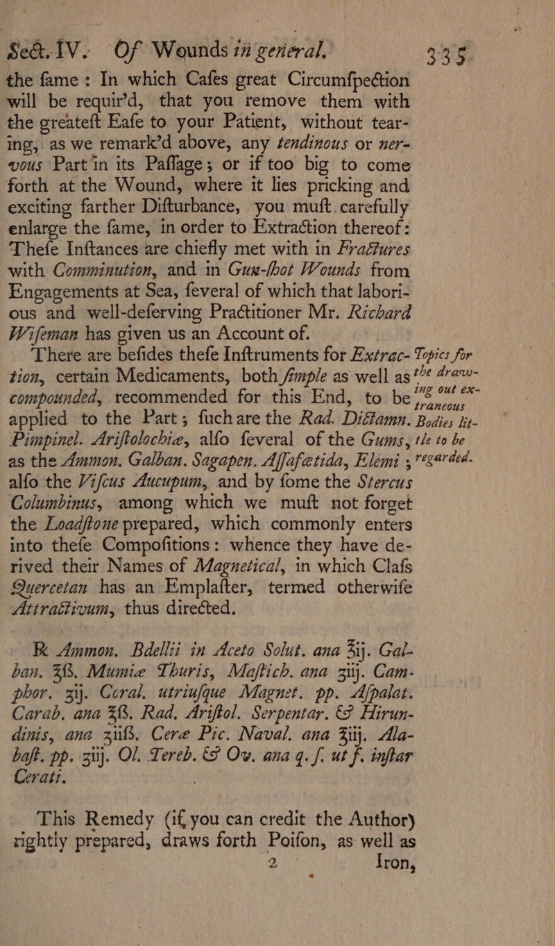 Se&amp;.1V. Of Wounds 71 geveral. 335 the fame : In which Cafes great Circumfpedtion will be requir’d, that you remove them with the greateft Eafe to your Patient, without tear- ing, as we remark’d above, any fendinous or ner= vous Partin its Paflage; or if too big to come forth at the Wound, where it lies pricking and exciting farther Difturbance, you muft. carefully enlarge the fame, in order to Extraction thereof: Thele Inftances are chiefly met with in Fradfures with Comminution, and in Gux-lbot Wounds from Engagements at Sea, feveral of which that labori- ous and well-deferving Practitioner Mr. Richard Wifeman has given us an Account of. There are befides thefe Inftruments for Exxtrac- Topics for tion, certain Medicaments, both Ample as well as*”* #”2~- compounded, recommended for this End, to bee oy applied to the Part; fuchare the Rad. Diffamn. Bodies lit- Pimpinel. Ariftolochiea, alfo feveral of the Gums, tle to be as the Ammon. Galban. Sagapen. Affafetida, Elemi ,*5444- alfo the Vifcus Aucupum, and by fome the Stercus Columbinus, among which we muft not forget the Loadftone prepared, which commonly enters into thefe Compofitions: whence they have de- rived their Names of Magnetica/, in which Clafs Quercetan has an Emplafter, termed otherwife Attracdivum, thus directed. RK Ammon. Bdellii in Aceto Solut. ana 3ij. Gal- ban. 58. Mumie Thuris, Maftich. ana 31. Cam- phor. 3ij. Coral. utriufque Magnet. pp. Afpalat. Carab. ana 38. Rad. Ariftol. Serpentar. Hirun- dinis, ana 38, Cere Pic. Naval. ana 3jij. dla- baft. pp. 3}. OL Tereb. SF Ov. ana q. f. ut f. inflar Cerati. / | This Remedy (if,you can credit the Author) » rightly prepared, draws forth Poifon, as well as