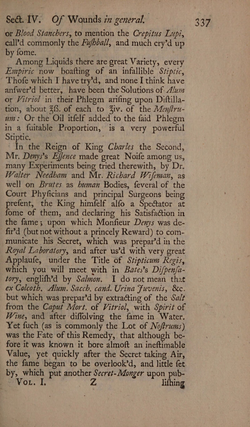 or Blood Stanchers, to mention the Crepitus Lupt, call’d commonly the Fwbéall, and much cry’d up by fome. ; Among Liquids there are great Variety, every Empiric now boafting of an infallible Stipsic, Thofe which I have try’d, and none I think have anfwer’d better, have been the Solutions of A/um or Vitriol in their Phlegm arifing upon Dittilla- um: Or the Oil itfelf added to the faid Phlegm in a fuitable Proportion, is a very powerful Stiptic. are | In the Reign of King Charles the Second, Mr. Denys’s Ejfence made great Noife among us, many Experiments being tried therewith, by Dr. Walter Needham and Mr. Richard Wifeman, as well on Brates as human Bodies, feveral of the Court Phyficians and principal Surgeons being prefent, the King himfelf alfo a Spectator at fome of them, and declaring his Satisfaétion in the fame; upon which Monfieur Denys was de- -fir’d (but not without a princely Reward) to com- municate his Secret, which was prepar’d in the Royal Laboratory, and after us’d with very great Applaufe, under the Title of Stipticum Regis, which you will meet with in Bates’s Di/penfa- tory, englifh’d by Salmon, I do not mean that ex Colcoth, Alum. Sacch. cand. Urina Fuvenis, 8c. but which was prepar’d by extracting of the Sa/t from the Caput Mort. of Vitriol, with Spirit of Wine, and after diffolving the fame in Water. Yet fuch (as is commonly the Lot of Noftrums) was the Fate of this Remedy, that although be- fore it was known it bore almoft an ineftimable Value, yet quickly after the Secret taking Air, the fame began to be overlook’d, and little fet by, which put another Secret-/Monger upon pub- px'Vor. I, Si lifhing