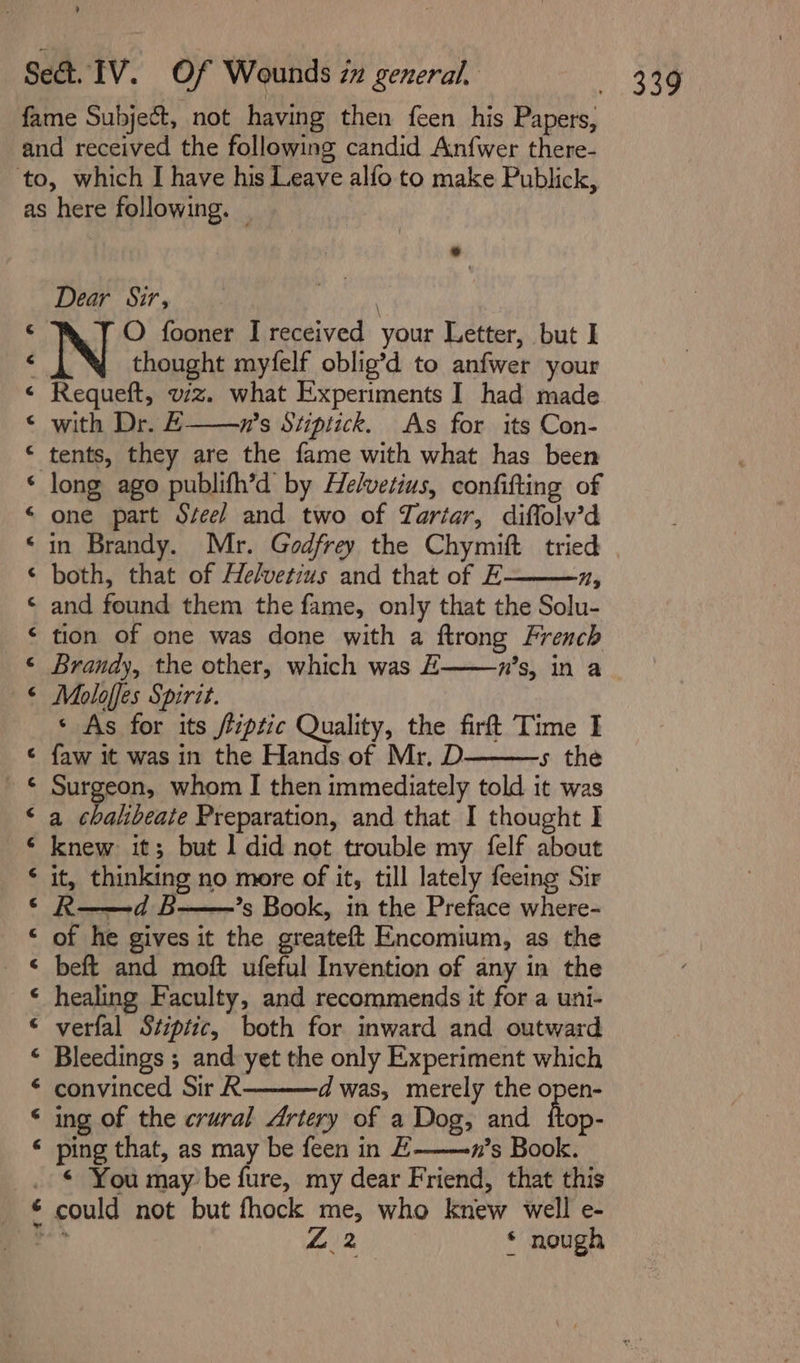 nAaaanaf ann nani &amp; HA ot &amp; a A ana An A AR A BLA A 7 Dear Sir, O fooner I received your Letter, but I thought myfelf oblig’d to anfwer your Requeft, viz. what Experiments I had made with Dr. E——wn’s Stiptick. As for its Con- tents, they are the fame with what has been long ago publifh’d by Helvetius, confifting of one part Szee/ and two of TZartar, diflolv’d in Brandy. Mr. Godfrey the Chymift tried both, that of Helvetius and that of E Ny and found them the fame, only that the Solu- tion of one was done with a ftrong French Moloffes Spirit. ‘ As for its /rptic Quality, the firft Time I faw it was in the Hands of Mr, D 5 the Surgeon, whom I then immediately told it was a chalibeate Preparation, and that I thought I knew it; but 1 did not trouble my felf about it, thinking no more of it, till lately feeing Sir R——d B——’s Book, in the Preface where- of he gives it the greateft Encomium, as the beft and moft ufeful Invention of any in the healing Faculty, and recommends it for a uni- verfal Stiptic, both for inward and outward Bleedings ; and yet the only Experiment which convinced Sir R dwas, merely the open- ing of the crural Artery of a Dog, and ttop- ping that, as may be feen in E-——n’s Book. ¢ You may be fure, my dear Friend, that this 12 * nough