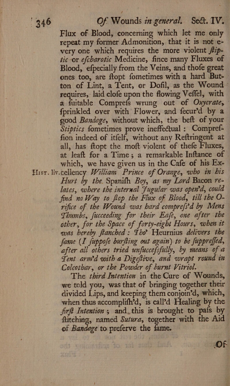 Flux of Blood, concerning which let me only repeat my former Admonition, that it 1s not e- very one which requires the more violent /tp- tic or efcharotic Medicine, fince many Fluxes of Blood, efpecially from the Veins, and thofe great ones too, are ftopt fometimes with a hard But- ~ ton of Lint, a Tent, or Dofil, as the Wound - requires, laid clofe upon the flowing Veffel, with a fuitable Comprefs wrung out of Oxycrate, — fprinkled over with Flower, and fecur’d by a good Bandage, without which, the beft of your Stiptics fometimes prove ineffectual : Compref- fion indeed of itfelf, without any Reftringent at all, has ftopt the moft violent of thefe Fluxes, at leaft for a Time; a remarkable Inftance of © which, we have given us in the Cafe of his Ex- Hist. liv.cellency William Prince of Orange, who in bis Hurt by the. Spanith Boy, as my Lord Bacon re- lates, where the interaal Fugular was open’d, could find noWay to fiop the Flux of Blood, till the O- rifice of the Wound was hard compre[?d by Mens Thumbs, fucceeding for their Eafe, one after the other, for the Space of forty-eight Hours, when tt awas bereby flanched : Tho? Heurnius delivers the fame (I fuppofe burfting out again) to be fuppreffed, after all others tried unfuccefsfully, by means of a Tent arwd with a Digeftive, and wrapt round in Colcothar, or the Powder of burnt Vitriol. The third Intention in the Cure of Wounds, we told you, was that of bringing together their divided Lips, and keeping them conjoin’d, which, © when thus accomplifh’d, is call’d Healing by the frft Intention; and_this is brought to pafs by ftitching, named Sutura, together with the Aid oi Bandege to preferve the fame. | OF