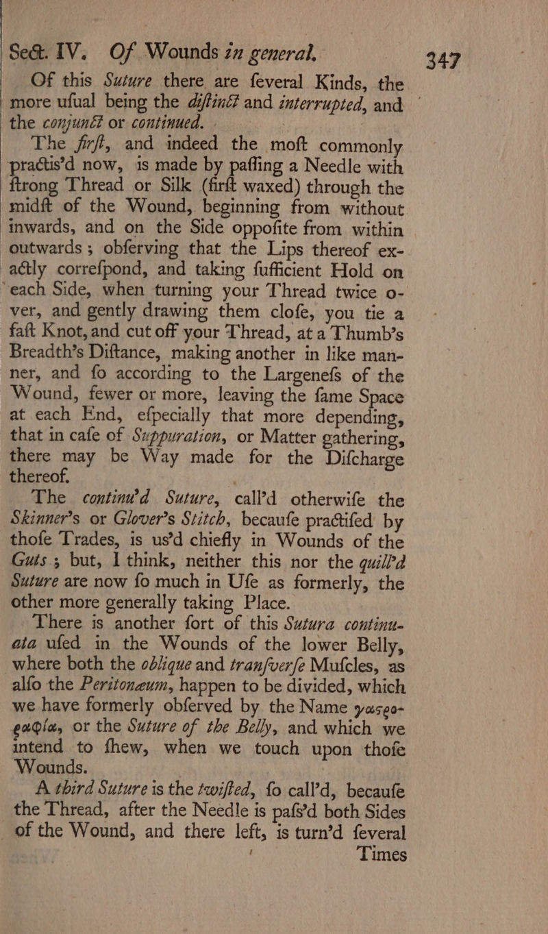 Of this Suture there are feveral Kinds, the the conjuné or continued. - The firrft, and indeed the moft commonly -pracus’d now, 1s made by pafling a Needle with ftrong Thread or Silk (firft waxed) through the midft of the Wound, beginning from without inwards, and on the Side oppofite from within outwards ; obferving that the Lips thereof ex- actly correfpond, and taking fufficient Hold on “each Side, when turning your Thread twice o- ver, and gently drawing them clofe, you tie a faft Knot, and cut off your Thread, at a Thumb’s Breadth’s Diftance, making another in like man- ner, and fo according to the Largenefs of the Wound, fewer or more, leaving the fame Space at each End, efpecially that more depending, that in cafe of Suppuration, or Matter gathering, there may be Way made for the Difcharge thereof. . The continu’d Suture, call?d otherwife the Skinner’s or Glover's Stitch, becaufe practifed by thofe Trades, is us’d chiefly in Wounds of the Guis.; but, I think, neither this nor the quill’a Suture are now {fo much in Ufe as formerly, the other more generally taking Place. There is another fort of this Sutura continu- ata ufed in the Wounds of the lower Belly, where both the ob/ique and tran/ver/e Mufcles, as alfo the Peritonzum, happen to be divided, which we have formerly obferved by the Name yaseo- gaia, or the Suture of the Belly, and which we intend to fhew, when we touch upon thofe Wounds. A third Suture is the twifted, fo call’d, becaufe the Thread, after the Needle is pafs’d both Sides _ of the Wound, and there left, is turn’d feveral . Times