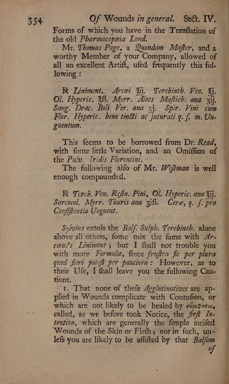 Mr. Thomas Page, a Quondam Mafter, and a lowing : KK Ljiniment.. Arcai By. Terebinth. Ven, 3), Sang. Drac. Boli Ver. ana 33. Spir. Vini cum &amp; “uentum. This feems to be borrowed from Dr. Read, with fome little Variation, and an Omiffion of the Pulv. Iridis Florentini. The following alfo of Mr. Wifeman is well enough compounded, R Tereb. Ven. Refin. Pini, Ol. Hyperic. ana 3ij. Sarcocol, Myrr. Thuris ana 38. Cere, q. f. pre Confiftentia Unguent. | Sylvins extols the Balf: Sulph. Terebinth. alone above all others, fome mix the fame with Ar- ceus’s Laniment; but I fhall not trouble you with more Formule, fince fruftra fit per plura quod fieri poteft per pauciora: Wowever, as to their Ufe, I fhall leave you the following Cau- tions. . | --1. That none of thefe Avglutinatives are ap- plied in Wounds complicate with Contufion, or which are not likely to be healed by cunouci, called, as we before took Notice, the jix/ft In- tention, which are generally the fimple incifed ‘Wounds of the Skin or Flefh; norin fuch, un- lefs you are likely to be affifted by that gia é } , CG