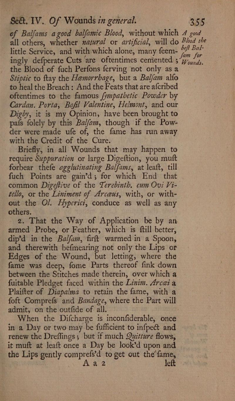 of Balfams agood balfamic Blood, without which 4 good all others, whether nazural or artificial, will do Blod the - little Service, and with-which alone, many feem- pi m4 ingly defperate Cuts ‘are oftentimes cemented 3 “7,4. the Blood of fuch Perfons ferving not only asa Stiptic to ftay the Hemorrbage, but a Balfam alfo to heal the Breach: And the Feats that are afcribed oftentimes to the famous /ympathetic Powder by Cardan. Porta, Bafil Valentine, Helmont, and our Digly, it is my Opinion, have been brought to pafs folely by this Bal/fam, though if the Pow- der were made ufe of, the fame has run away with the Credit of the Cure. Briefly, in all Wounds that may happen to require Suppuration or large Digeftion, you muft forbear thefe agglutinating Balfams, at leaft, till fuch Points are gain’d; for which End that common Digeftive of the Terebinth. cum Ovi Vi-. tello, or the Liniment of Arceus, with, or with- out the O/. Hyperici, conduce as well as any others. 2. That the Way of Application be by an armed Probe, or Feather, which is ftill better, dip’d in the Balfam, firft warmed in a Spoon, and therewith befmearing not only the Lips of Edges of the Wound, but letting, where the fame was deep, fome Parts thereof fink down between the Stitches made therein, over which a fuitable Pledget faced within the Linim. Arcaia Plaifter of Diapalma to retain the fame, with a foft Comprefs and Bandage, where the Part will admit, on the outfide of all. When the Difcharge is inconfiderable, once in a Day or two may be fufficient to infpect and renew the Dreflings; but if much Quitture flows, it muft at leaft once a Day be look’d upon and the Lips gently comprefs’d to get out the’ fame, Aa2 left