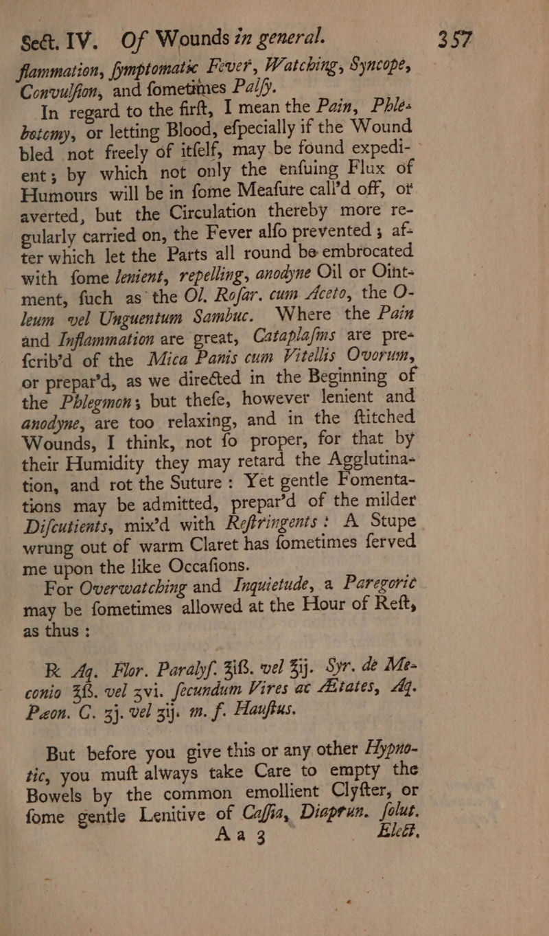 flammation, fymptomats Fever, Watching, Syncope, Convulfion, and fometimes Pai/y. ) In regard to the firft, I mean the Pain, Phle- betemy, or letting Blood, efpecially if the Wound ent; by which not only the enfuing Flux of Humours will be in fome Meafure call’d off, of averted, but the Circulation thereby more re- gularly carried on, the Fever alfo prevented ; af- ter which let the Parts all round be embrocated with fome lenient, repelling, anodyne Oil or Otht- ment, fuch as the O/. Rofar. cum Aceto, the O- leum vel Unguentum Sambuc. Where the Pain and Inflammation are great, Cataplafms are pre- ferib’d of the Mica Panis cum Vitellis Ovorum, or prepat’d, as we directed in the Beginning of the Phlegmon; but thefe, however lenient and anodyne, are too relaxing, and in the ftitched Wounds, I think, not fo proper, for that by their Humidity they may retard the Agglutina- tion, and rot the Suture: Yet gentle Fomenta- tions may be admitted, prepar’d of the milder Difcutients, mix’d with Refiringents : A Stupe wrung out of warm Claret has fometimes ferved me upon the like Occafions. For Overwatching and Inquietude, a Paregori¢ Eee be fometimes allowed at the Hour of Reft, as thus ; RK Aq. Flor. Paralyf. 3. vel ij. Syr. de Me- conio 2%. vel zvi. fecundum Vires ac Aitates, Aq. Pon. C. 3}. vel 3ij. m. f. Hauftus. But before you give this or any other Hypno- tic, you muft always take Care to empty the Bowels by the common emollient Clyfter, or fome gentle Lenitive of Cafia, Diaprun. folut. Aa 3 Bees.