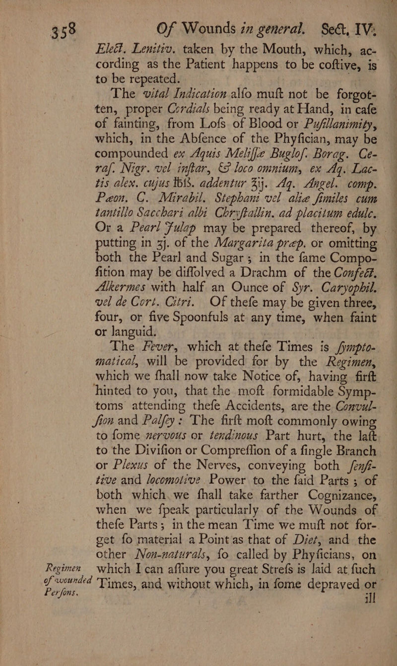 Eleét. Lenitiv. taken by the Mouth, which, ac- cording as the Patient happens to be coftive, is to be repeated. a The vital Indication alfo muft not be forgot- — ten, proper Cordials being ready at Hand, in cafe of fainting, from Lofs of Blood or Pu/fillanimity, which, in the Abfence of the Phyfician, may be compounded ex Aguis Meliffe Buglof: Borag. Ce- tis alex, cujus tbiS. addentur 33. Ag. Angel. comp. Paon. C. Mirabil. Stephani vel alia fimiles cum tantillo Sacchari albi Chrvftallin. ad placitum edule. putting in 3j. of the Margarita prep. or omitting both the Pearl and Sugar; in the fame Compo- fition may be diffolved a Drachm of the Confed. Alkermes with half an Ounce of Syr. Caryopbil. vel de Cort. Citri. Of thefe may be given three, four, or five Spoonfuls at any time, when faint or languid. | f, The Fever, which at thefe Times is /ympto- matical, will be provided for by the Regimen, which we fhall now take Notice of, having firft hinted to you, that the moft formidable Symp- toms attending thefe Accidents, are the Convul- Jion and Palfey: The firft moft commonly owing to fome nervous or tendinous Part hurt, the laft to the Divifion or Compreffion of a fingle Branch or Plexus of the Nerves, conveying both /en/- tive and locomotive. Power to the faid Parts ; of both which. we fhall take farther Cognizance, when. we fpeak particularly of the Wounds of thefe Parts; in the mean Time we muft not for- _ get fo material a Point'as that of Diet, and the other Non-naturals, {fo called by Phyficians, on Regimen which I can aflure you great Strefs is laid at fuch — of wounded Times, and without which, in fome depraved or Perfons. | . ill