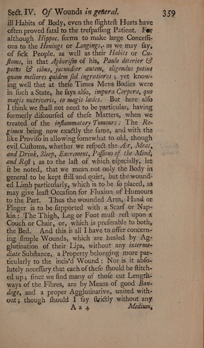 ill Habits of Body, even the flighteft Hurts have often proved fatal to the trefpafling Patient. Fer although Hippoc. feems to make large Conceffi- ons to the Honings or Longings,.as we may fay, of fick People, as well as their Habits or Cu- ftoms, in that Aphorifm of his, Paulo deterior &amp;F poths &amp;P cibus, jucundior autem, eligendus potius quam meliores quidem fed ingratiores ;. yet knows ing well that at. thefe Times Mens Bodies were in fuch a State, he fays alfo, zmpura Corpora, quo magis nutriveris, eo magis ledes. . But here alfo I think we fhall not need to be particular, having formerly difcourfed of thefe Matters, when we treated of the inflammatory Tumours: The Re- _ gimen being now exattly the fame, and with the like Provifo in allowing fomewhat to old, though evil Cuftoms, whether we refpect the ir, Meat, and Drink, Sleep, Excrement, Paffions of the Mind, and Reft ; as to the laft of which efpecially, let it be noted, that we mean not only the Body in general to be kept ftill and quiet, but the wound- ed Limb particularly, which is to.be fo placed, as may give leaft Occafion for Fluxion of Humours to the Part. ‘Thus the wounded Arm, Hand or Finger is to be fupported with a Scarf or Nap- kin: The Thigh, Leg or Foot muft reft upon a Couch or Chair, or, which is preferable to both, the Bed. . And this is all I have to offer concern- ing fimple Wounds, which are healed by Ag- glutination of their Lips, without any zxterme- diate Subitance, a Property belonging more par- ticularly to the incis’d Wound: Nor is it abfo- lutely neceffary that each of thefe fhould be ftitch- edup; fince we find many of thofe cut Length- ways of the Fibres, are by Means of good Baz- dage, and a proper Agglutinative, united with- out; though fhould I fay fwictly without any | | Aa 4 | Medium,