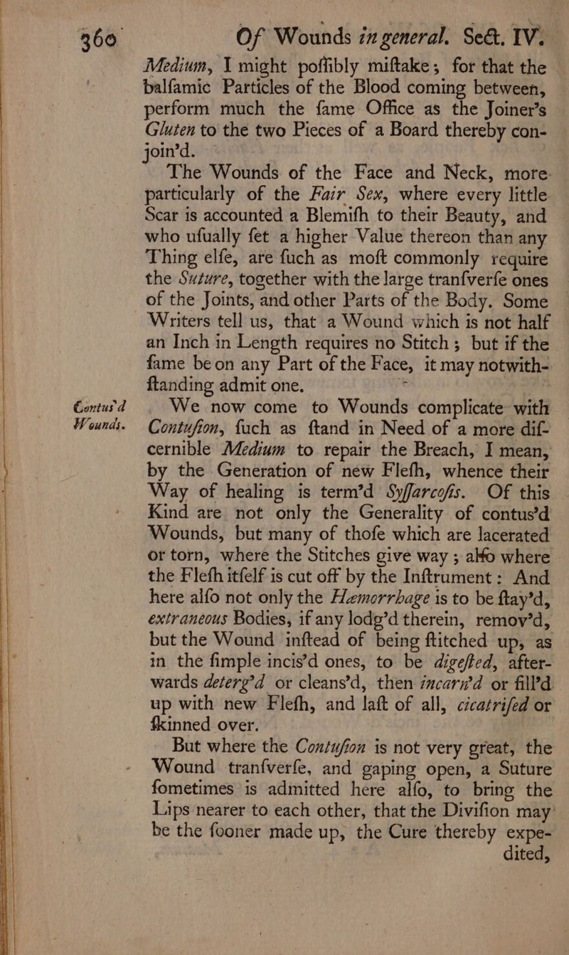 i NN See S i __—_ - Gontus d Wounds. Medium, I might poffibly miftake; for that the balfamic Particles of the Blood coming between, perform much the fame Office as the Joiner’s — Gluten to the two Pieces of a Board thereby con- The Wounds. of the Face and Neck, more: particularly of the Fair Sex, where every little Scar 1s accounted a Blemifh to their Beauty, and who ufually fet a higher Value thereon than any Thing elfe, are fuch as moft commonly require the Suture, together with the large tranfverfe ones of the Joints, and other Parts of the Body. Some Writers tell us, that a Wound which is not half an Inch in Length requires no Stitch ; but if the fame beon any Part of the Face, it may notwith- ftanding admit one. *y We now come to Wounds complicate with Contufio, fuch as ftand in Need of a more dif- cernible Medium to repair the Breach, I mean, by the Generation of new Flefh, whence their Way of healing is term’d Sy/farcofs. Of this Kind are not only the Generality of contus’d Wounds, but many of thofe which are lacerated or torn, where the Stitches give way ; alo where ~ the Flefh itfelf is cut off by the Inftrument: And here alfo not only the Hemorrhage is to be ftay’d, extraneous Bodies, if any lodg’d therein, removy’d, but the Wound inftead of being ftitched up, as in the fimple incis’d ones, to be digeffed, after- wards deterg’d or cleans’d, then incari’d or filld up with new Flefh, and laft of all, cicatrifed or fkinned over. But where the Con/ujion is not very great, the Wound tranfverfe, and gaping open, a Suture fometimes is admitted here alfo, to bring the Lips nearer to each other, that the Divifion may’ be the fooner made up, the Cure thereby expe- ; | dited,