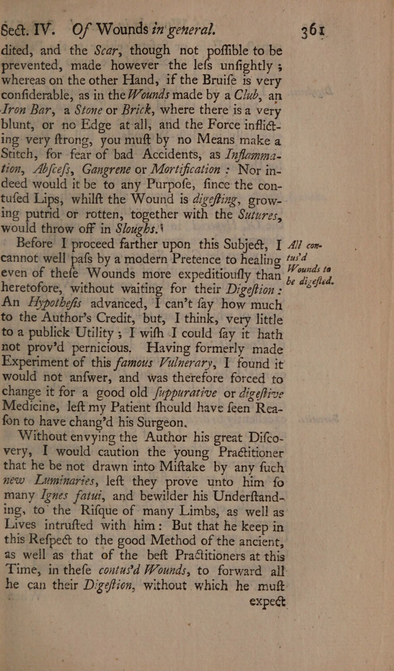 dited, and the Scar, though not poffible to be prevented, made however the lefs unfightly ; whereas on the other Hand, if the Bruife is very confiderable, as in the Wounds made by a Club, an Iron Bar, a Stone or Brick, where there isa very blunt, or no Edge at-all, and the Force infli@- ing very ftrong, you muft by no Means make a Sutch, for fear of bad Accidents, as Inflamma- tion, Abfce/s, Gangrene or Mortification : Nor in- deed would it be to any Purpofe, fince the con- tufed Lips, whilft the Wound is digefting, grow- ing putrid or rotten, together with the Sutures, would throw off in Sloughs.' Before I proceed farther upon this Subjeét, I 41 con cannot well pafs by a modern Pretence to healin Pop even of thefe Wounds more expeditioufly than , Giscfed: heretofore, without waiting for their Digeffion: ~°* An Hypothefis advanced, I can’t fay how much to the Author’s Credit, but, I think, very little to a publick Utility ; I with I could fay it hath not prov’d pernicious, Having formerly made Experiment of this famous Vulnerary, 1 found it would not anfwer, and was therefore forced to change it for a good old /uppurative or digeftive Medicine, left my Patient fhould have feen Rea- fon to have chang’d his Surgeon. Without envying the Author his great Difco- very, I would caution the young Pra¢titioner that he be not drawn into Miftake by any fuch new Luminaries, \eft they prove unto him fo many lgnes faiui, and bewilder his Underftand- ing, to the Rifque of many Limbs, as well as Lives intrufted with him: But that he keep in this Refpecét to the good Method of the ancient, as well as that of the beft Practitioners at this Time, in thefe contusd Wounds, to forward alt he can their Digeffion, without which he muft: . expect