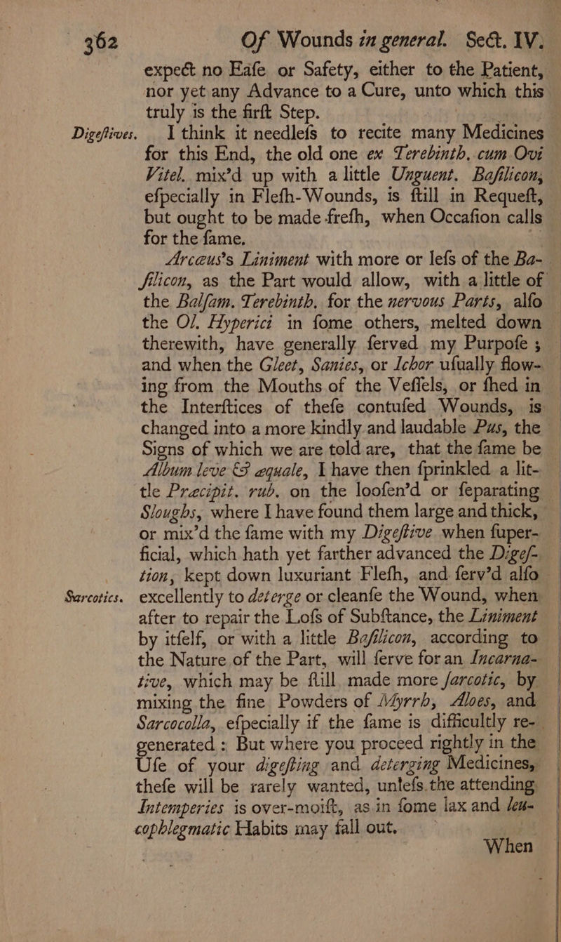 Digefives. Sarcotics. expect no Eafe or Safety, either to the Patient, nor yet any Advance to a Cure, unto which this truly 1s the firft Step. for this End, the old one ex Yerebinth..cum Ovi Vitel. mix’d up with a little Unguent. Ba/filicon, efpecially in Flefh-Wounds, is ftill in Requeft, but ought to be made frefh, when Occafion calls for the fame, ny Arceuss Liniment with more or lefs of the Ba- filicon, as the Part would allow, with a little of and when the Gleet, Sanies, or Ichor ufually flow- ing from the Mouths of the Veflels, or fhed in Signs of which we are told are, that the fame be Album leve &amp;§ equale, I have then {prinkled a lit- tle Precipit. rub. on the loofen’d or feparating ficial, which hath yet farther advanced the Dige/- excellently to deterge or cleanfe the Wound, when after to repair the Lofs of Subftance, the Liniment by itfelf, or with a little Bafilicon, according to the Nature of the Part, will ferve foran Incarna- tive, which may be flill. made more /arcotic, by mixing the fine Powders of A@rrh, Aloes, and Sarcocolla, efpecially if the fame is difficultly re-_ generated : But where you proceed rightly in the Ufe of your digefting and deterging Medicines, thefe will be xarely wanted, untefs.the attending Intemperies is over-moift, as.in fome lax and /a- cophlegmatic Habits may fall out.