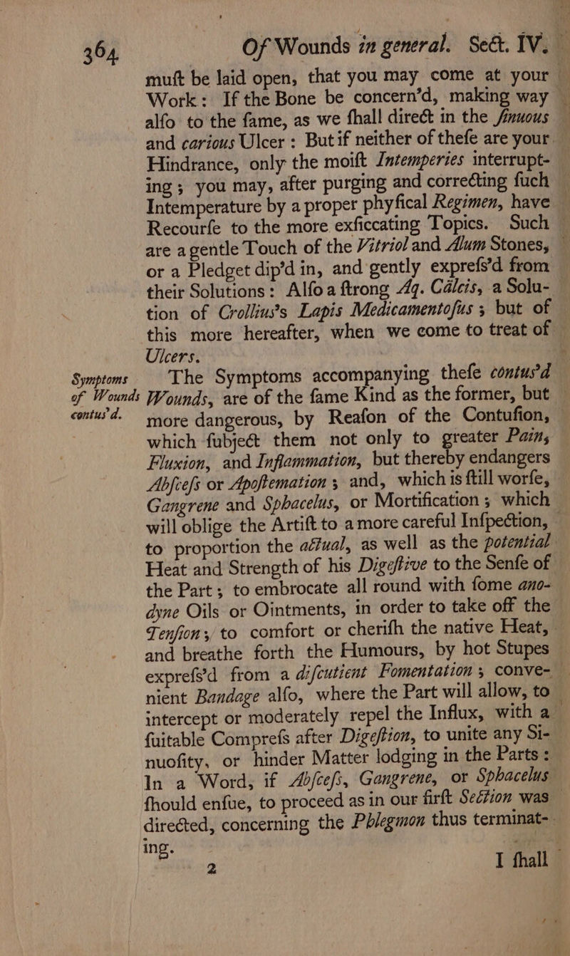 mutt be laid open, that you may come at your Work: If the Bone be concern’d, making way _ alfo to the fame, as we fhall direct in the fnuous — and carious Ulcer : Butif neither of thefe are your — Hindrance, only the moift Jntemperies interrupt- ing ; you may, after purging and correcting fuch — Intemperature by a proper phyfical Regimen, have — Recourfe to the more exficcating Topics. Such — are agentle Touch of the triol and dium Stones, — or a Pledget dip’d in, and gently exprefs’d from their Solutions: Alfoa ftrong 47. Calcis, a Solu- tion of Crolliuss Lapis Medicamentofus ; but of this more hereafter, when we come to treat of — Ulcers. : Symptoms The Symptoms accompanying thefe coniusd of Wounds Wounds, are of the fame Kind as the former, but — contu’d. — rnore dangerous, by Reafon of the Contufion, which fubject them not only to greater Pain; Fluxion, and Inflammation, but thereby endangers Abjiefs or Apoftemation ; and, which is ftill worfe, — Gangrene and Sphacelus, or Mortification ; which will oblige the Artift to a more careful Infpection, to proportion the aéfual, as well as the potential Heat and Strength of his Dige/five to the Senfe of the Part; to embrocate all round with fome ano- dyne Oils or Ointments, in order to take off the Tenfion, to comfort or cherifh the native Heat, and breathe forth the Humours, by hot Stupes — exprefs'd from a di/cutient Fomentation ; conve- nient Bandage alfo, where the Part will allow, to intercept or moderately repel the Influx, with a fuitable Comprefs after Digeftton, to unite any Si- nuofity, or hinder Matter lodging in the Parts : In a Word, if Abfcefs, Gangrene, or Sphacelus fhould enfue, to proceed as in our firtt Section was — directed, concerning the Pblegmon thus terminat-. ‘ing. Pad ge P 2 | I fhall