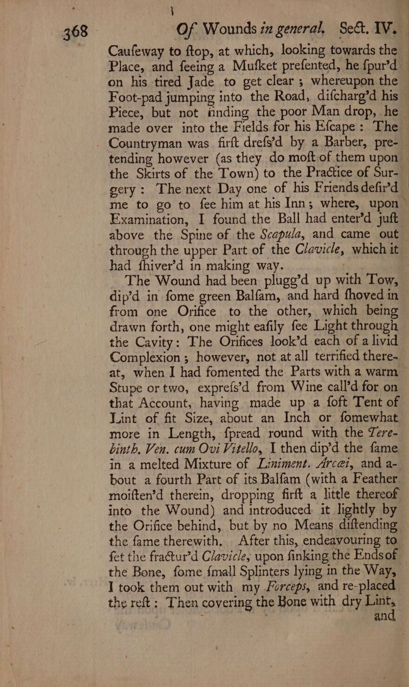 \ Caufeway to ftop, at which, looking towards the on his tired Jade to get clear ; whereupon the made over into the Fields for his Efcape: The had fhiver’d in making way. | The Wound had been pluge’d up with Tow, dip’d in fome green Balfam, and hard fhoved in from one Orifice to the other, which being drawn forth, one might eafily fee Light through the Cavity: The Orifices look’d each of a livid at, when I had fomented the Parts with a warm Stupe or two, exprefs’d from Wine call’d for on that Account, having made up a foft Tent of Lint of fit Size, about an Inch or fomewhat more in Length, fpread round with the Tere- binth. Ven. cum Ovi Vitello, I then dip’d the fame bout a fourth Part of its Balfam (with a Feather moiften’d therein, dropping firft a little thereof into the Wound) and introduced: it lightly by the Orifice behind, but by no Means diftending the fame therewith. After this, endeavouring to. fet the fractur’d Clavicle, upon finking the Endsof I took them out with my Forceps, and re-placed and