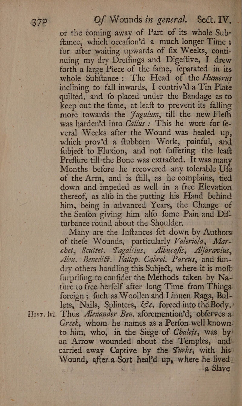 or the coming away of Part of its whole Sub- ftance, which occafion’d a much longer Time 3 — for after waiting upwards of fix Weeks, conti- nuing my dry Dreflings and Digeftive, I drew forth a large Piece of the fame, feparated in its whole Subftance: The Head of the Humerus inclining to fall inwards, I contriv’d a Tin Plate quilted, and fo placed under the Bandage as to — keep out the fame, at leaft to prevent its falling more towards the Fugulum, till the new Flefh — was harden’d into Callus : This he wore for fe- veral Weeks after the Wound was healed up, which prov’d a ftubborn Work, painful, and fubjec&amp;t to Fluxion, and not fuffering the leaft Preffure till-the Bone was extracted. It was man Months before he recovered any tolerable Ufe of the Arm, and is ftill, as he complains, tied down and impeded as well in a free Elevation thereof, as alfo in the putting his Hand behind him, being in advanced Years, the Change of the Seafon giving him alfo fome Pain and Dif turbance round about the Shoulder. 3 Many are the Inftances fet down by Authors of thefe Wounds, particularly Valeriola, Moar- chet, Scultet. Tagaltius, Albucafis, Alfaravius, Alex, Benedié?. Fallop. Cabrol, Pareus, and fan- dry others handling this Subject, where it is moft: furprifing to confider the Methods taken by Na- ture to free herfelf after long Time. from Things. foreign ; fuch as Woollen and Linnen Rags, Bul- lets, Nails, Splinters, &amp;'c. forced into the Body.’ Hist. lvi. Thus Alexander Ben. aforemention’d, obferves a! Greek, whom he names as a Perfon well known) to him, who, in the Siege of Chalcis, was by’ an Arrow wounded. about. the Temples, and- carried away Captive by the Zurks; with his: Wound, after.a Sort heal’d up, where he lived. _ a Slave