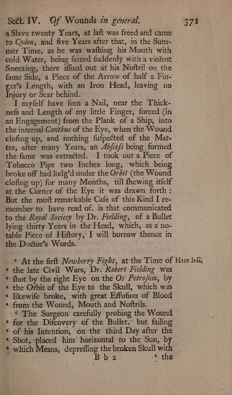 aSlave twenty Years, at laft was freed and came to Cydon, and five Years after that, in the Sum- mer Time, as he was wafhing his Mouth with cold Water, being feized fuddenly with a violent Sneezing, there iffued out at his Noftril on the fame Side, a Piece of the Arrow of half a Fin- _ger’s Length, with an Iron Head, leaving no Injury or Scar behind. _ I myfelf have feen a Nail, near the Thick- nefs and Length of my little Finger, forced (in an Engagement) from the Plank of a Ship, into the internal Canthus of the Eye, when the Wound clofing up, and nothing fufpected of the Mat- ter, after many Years, an 44/ce/s being formed the fame was extracted. I took out a Piece of Tobacco Pipe two Inches long, which being broke off had lodg’d under the Ordit (the Wound clofing up) for many Months, till fhewing itfelf at the Corner of the Eye it was drawn forth : But the moft remarkable Cafe of this Kind I re- -member to have read of, is that communicated to the Royal Society by Dr. Fielding, of a Bullet lying thirty Years in the Head, which, as a no- table Piece of Hiftory, I will borrow thence in the Doétor’s Words. » © At the firft Newberry Fight, at the Time of Hisrlvii, © the late Civil Wars, Dr. Robert Fielding was © fhot by the right Eye on the Os Petrofum, by ¢ the Orbit of the Eye to the Skull, which was ‘ likewife broke, with great Effufion of Blood ¢ from the Wound, Mouth and Noftrils. ¢ The Surgeon carefully probing the Wound © for the Difcovery of the Bullet, but failing ‘ of his Intention, on the third Day after the ‘ Shot, placed him horizontal to the Sun, by € which Means, depreffing the broken Skull with Bb 2 -*- the