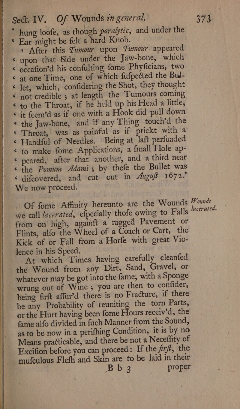 | * hung loofe, as though paralytic, and under the © Ear might be felt a hard Knob. © After this Tumour upon Tumour appeared upon that bide under the Jaw-bone, which occafion’d his confulting fome Phyficians, two at one Time, one of which fufpected the Bul- let, which, confidering the Shot, they thought not credible ; at length the Tumours coming to the Throat, if he held up his Head a little, it feem’d as if one with a Hook did pull down the Jaw-bone, and if any Thing touch’d the Throat, was as painful as if prickt with a Handful of Needles. Being at laft perfuaded to make fome Applications, a fmall Hole ap- eared, after that another, and a third near the Pomum Adami; by thefe the Bullet was ‘ difcovered, and cut out in “gut 1672.’ We now proceed. | a Aa &amp; eS ananr nr a ff A a Of fome Affinity hereunto are the Wounds we call acerated, efpecially thofe owing to Falls from on’ high, againft a ragged Pavement or Flints, alfo the Wheel of a Coach or Cart, the Kick of or Fall from a Horfe with great Vio- lence in his Speed. At which Times having carefully cleanfed the Wound from any Dirt, Sand, Gravel, or whatever may be got into the fame, with a Sponge wrung out of Wine ; you are then to confider, | being firft affur’d there is no Fracture, if there | be any Probability of reuniting the torn Parts, | orthe Hurt having been fome Hours receiv’d, the fame alfo divided in fuch Manner from the Sound, as to be now ina perifhing Condition, it is by no Means practicable, and there be not a Neceffity of Excifion before you can proceed : If the firft, the mufculous Flefh and Skin are to be laid in their : ; Bb 3 proper Wounds lacerated.