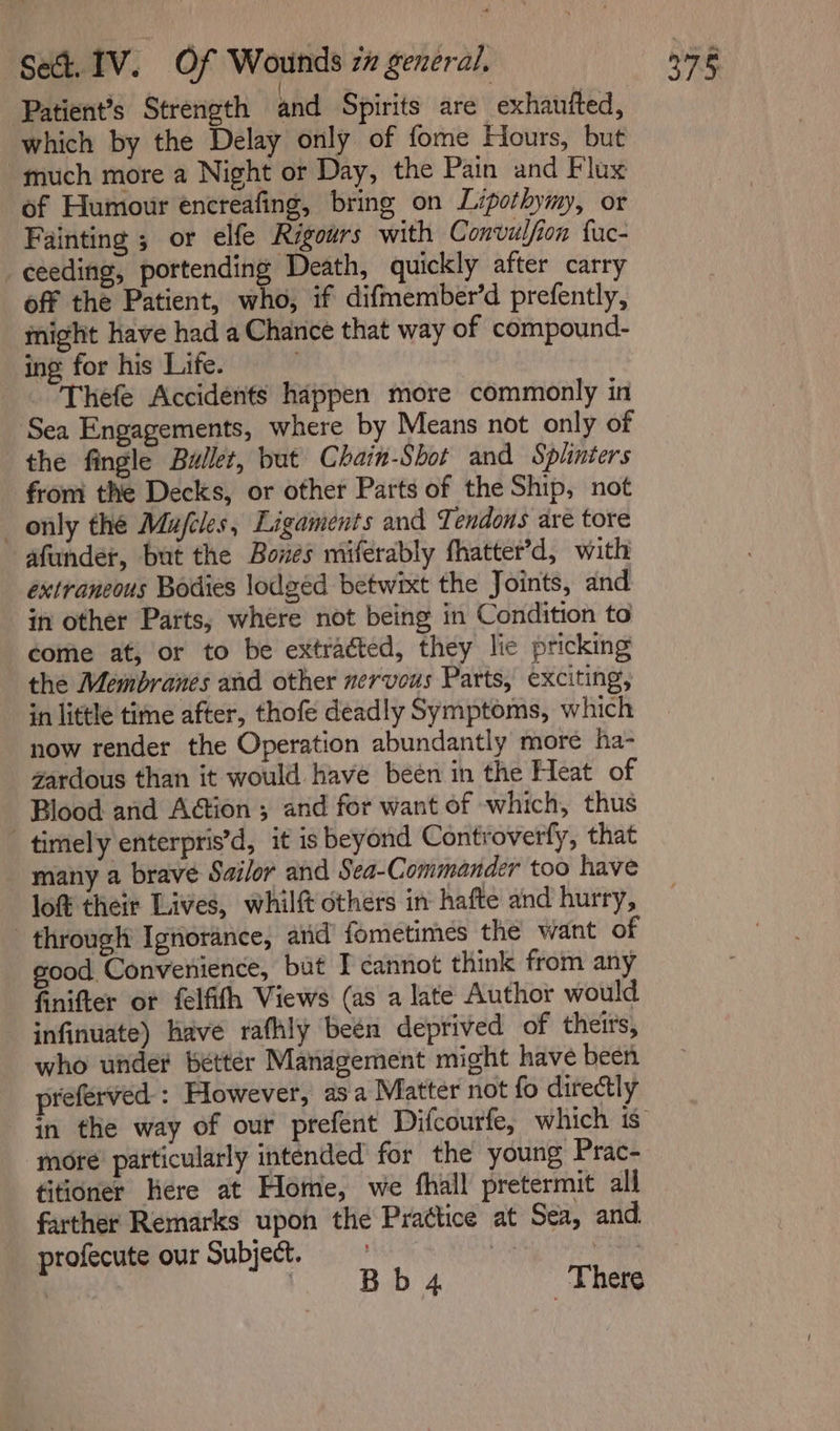 Patient’s Strength and Spirits are exhaufted, which by the Delay only of fome Hours, but “much more a Night or Day, the Pain and Flux of Humour encreafing, bring on Lipothymy, or Fainting ; or elfe Rigours with Convulfion fuc- ceeding, portending Death, quickly after carry off the Patient, who, if difmember’d prefently, might have had a Chance that way of compound- ing for his Life. Thefe Accidents happen more commonly in Sea Engagements, where by Means not only of the fingle Buller, but Chain-Shot and Splinters from the Decks, or other Parts of the Ship, not only the Mujfcles, Ligaments and Tendons are tore afunder, but the Boxes miferably fhatter’d, with extraneous Bodies lodged betwixt the Joints, and in other Parts, where not being in Condition to come at, or to be extracted, they lic pricking the Membranes and other nervous Parts, exciting, in little time after, thofe deadly Symptoms, which now render the Operation abundantly more ha- zardous than it would have been in the Heat of Blood and Action ; and for want of which, thus timely enterpris’d, it is beyond Controverfy, that many a brave Sailor and Sea-Commander too have lof their Lives, whilft others in hafte and hurry, through Ignorance, and fometimes the want of good Convenience, but I cannot think from any finifter ot felfifh Views (as a late Author would infinuate) have rafhly been deprived of theirs, who under better Management might have been preferved : However, asa Matter not fo directly more pafticularly intended for the young Prac- titioner Here at Home, we fhall pretermit all farther Remarks upon the Prattice at Sea, and. profecute our Subject. ces | : Bb4 There