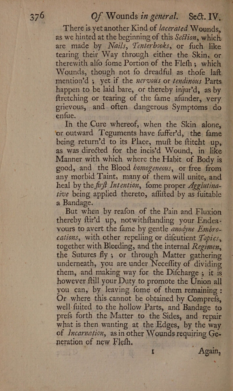 There is yet another Kind of /acerated Wounds, as we hinted at the beginning of this Section, which, are made by Nails, Tenterbooks, or fuch. like tearing their Way through either the Skin, or therewith alfo fome Portion of the Flefh; which Wounds, though not fo dreadful as thofe lat mention’d ; yet if the wervous or tendinous Parts happen to be laid bare, or thereby injur’d, as by ftretching or tearing of the fame afunder, very grievous, and. often dangerous Symptoms do enfue. as was directed for the incis’\d Wound, in like good, and the Blood homogeneous, or free from any morbid Taint, many of them will unite, and heal by the jit Intention, fome proper Agglutina- rive being applied thereto, affifted by as fuitable a Bandage. | But when by reafon of the Pain and Fluxion thereby ftird up, notwithftanding your E:ndea- vours to avert the fame by gentle anodyne Embro- cations, with other repelling or difcutient Topics, together with Bleeding, and the internal Regimen, the Sutures fly ; or through Matter gathering underneath, you are under Neceflity of dividing them, and making way for the Difcharge ; it is however {till your Duty to promote the Union all you can, by leaving fome of them remaining : Or where this cannot be obtained by Comprefs, well. fuited to the hollow Parts, and Bandage to prefs forth the Matter to the Sides, and repair what 1s then wanting at the Edges, by the way of Incarnation, asin other Wounds requiring Ge- neration of new Flefh, | |