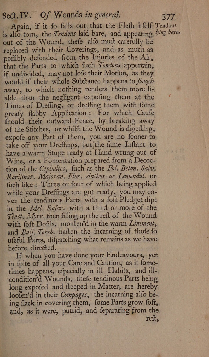 Se&amp;. IV. Of Wounds zz general. a77 Again, if it fo falls out that the Fleth itfelf- Tendons is alfo torn, the Zendons laid bare, and appearing, 4% bare. out of the Wound, thefe alfo mutt carefully be replaced with their Coverings, and as much as poflibly defended from the Injuries of the Air, that the Parts to which fuch Yendons appertam, if undivided, may not lofe their Motion, as they would if their whole Subftance happens to flaugh away, to which nothing renders them more li- able than the negligent expofing them at the Times of Drefling, or drefling them with fome oreafy flabby Application: For which Caufe fhould their outward Fence, by breaking away of the Stitches, or whilft the Wound 1s digefting, _expofe any Part of them, you are no fooner to take off your Dreflings, but;the fame Inftant to have a’warm Stupe ready at Hand wrung out of Wine, or a Fomentation prepared from a Decoc- tion of the Cephalics, fuch as the Fol. Beton. Salv. Rorifmar. Majoran. Flor. Anthos ac Lavendul. or fuch like : Three or four of which being applied while your Dreflings are got ready, you may co- ver the tendinous Parts with a foft Pledget dipt in the Mel. Rofar. with a third or more of the Tinét. Myrr.then filling up the reft of the Wound with foft Dofils, moiften’d in the warm Liniment, and Bal. Tereb. haften the incarning of thofe fo ufeful Parts, difpatching what remains as we have before directed. If when you have done your Endeavours, yet in {pite of all your Care and Caution, as it fome- times happens, efpecially in ill Habits, and ill- condition’d Wounds, thefe tendinous Parts being long expofed and fteeped in Matter, are hereby loofen’d in their Compages, the incarning alfo be- ing flack in covering them, fome Parts grow foft, and, as it were, putrid, and feparating from the ide reft,