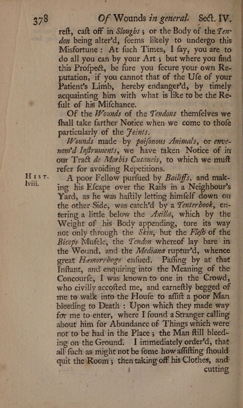 Hrsvr. viii. reft, caft off in Sloughs ; or the Body of the Ten- don being alter’d, feems likely to undergo this Misfortune: At fuch Times, I fay, you are to do all you can by your Art 5 but where you find this Profpect, be fure you fecure your own Re- putation, if you cannot that of the Ufe of your Patient’s Limb, hereby endanger’d, by timely acquainting him with what 1s like tobe the Re: _ fult of his Mifchance. | Of the Wounds of the Tendons themfelves we fhall take farther Notice when we come to thofe — particularly of the Foznts. Wounds rade - by poifonous Animals, or enve- noued Inftruments, we have taken Notice of in our Tract de Morbis Cutaneis, to which we muft refer for avoiding Repetitions. A poor Fellow purfued by Baziiffs, and mak- ing his Efcape over the Rails in a Neighbour’s Yard, as he was haftily letting himfelf down on the other Side, was catch’d by a Tenterbook, en- tering a little below the Axilla, which by the Weight of his Body appending, tore its way not only through the Skim; but the Fle® of the Biceps Mufele, the Tendon whereof lay bare’ in the Wound, and the Mediana ruptur’d, whence great Hemorrboge enfued. Pafling by at that Inftant, and! enquiring’ into the Meaning of the Concourfe, I was known to: one in the Crowd, | who civilly accofted me, and earneftly begged of mie to walk into the Houfe to affift a poor Man bleeding to Death : Upon which they made way for me to-enter, where I found a Stranger calling about him for Abundance of Things which were not to‘ be had’ in the Place; the Man ftill bleed- ing on'the Ground: I immediately order’d, that all fuch:as' mi¢ht not be fome how aflifting’ fhould: quit the Room; then taking off his‘Clothes, and? ; : cutting