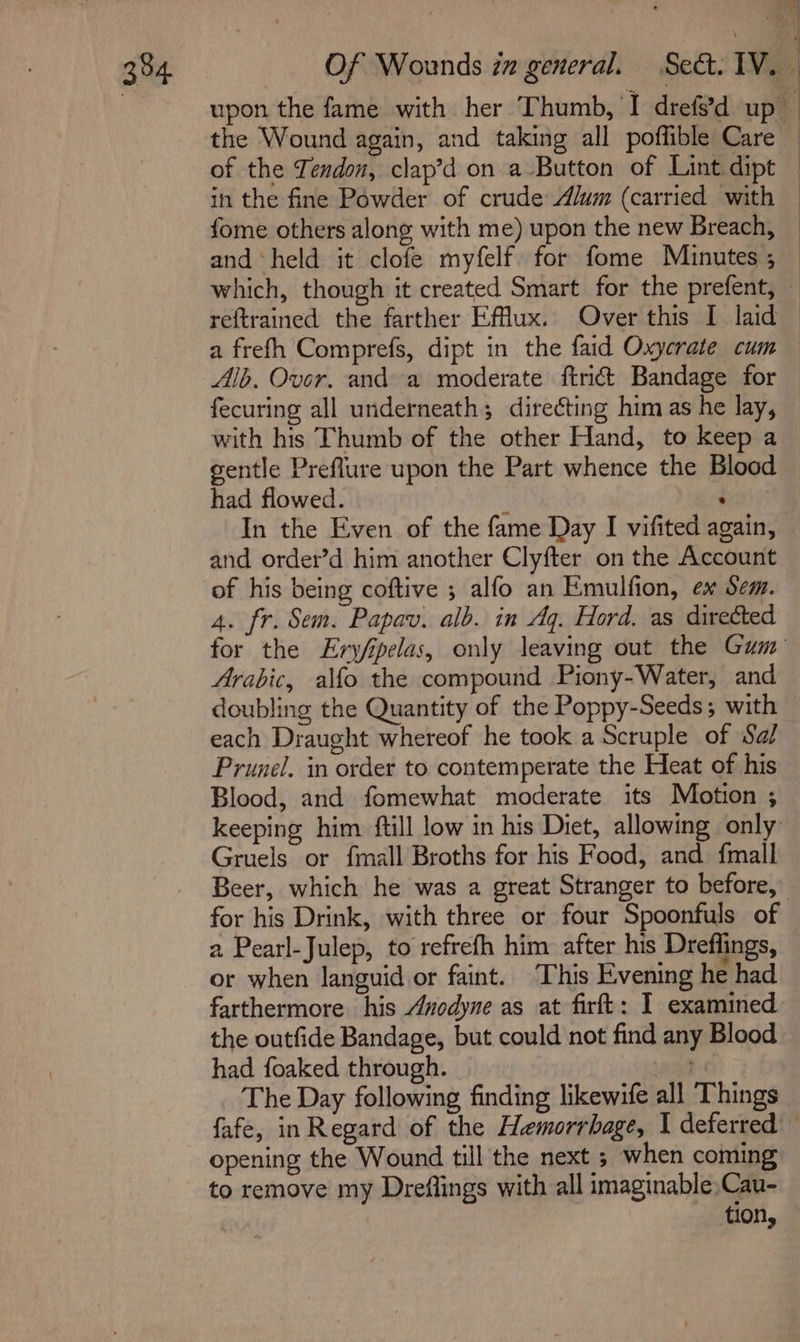 3°4 ; in the fine Powder of crude Alum (carried with fome others along with me) upon the new Breach, which, though it created Smart for the prefent, reftrained the farther Efflux. Over this I laid a frefh Comprefs, dipt in the faid Oxycrate cum Alb. Over. and a moderate ftridt Bandage for fecuring all underneath; directing him as he lay, with his Thumb of the other Hand, to keep a gentle Preflure upon the Part whence the Blood had flowed. : ‘ In the Even of the fame Day I vifited again, and order’d him another Clyfter on the Account of his being coftive ; alfo an Emulfion, ex Sem. 4. fr. Sem. Papav. alb. in Aq. Hord. as directed Arabic, alfo the compound Piony-Water, and doubling the Quantity of the Poppy-Seeds; with each Draught whereof he took a Scruple of Sa/ Prunel. in order to contemperate the Heat of his Blood, and fomewhat moderate its Motion ; Gruels or fmall Broths for his Food, and fmall for his Drink, with three or four Spoonfuls of 2 Pearl-Julep, to refrefh him after his Dreflings, or when languid or faint. This Evening he had farthermore his Anodyne as at firft: I examined the outfide Bandage, but could not find any Blood had foaked through. aa The Day following finding likewife all Things opening the Wound till the next ; when coming to remove my Dreflings with all imaginable, Cau- tion,