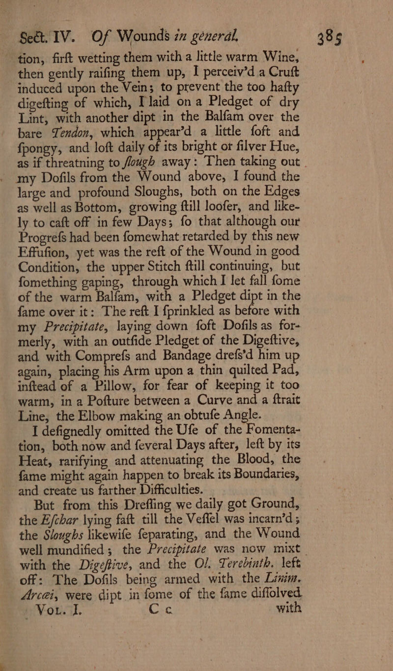 tion, firft wetting them with a little warm Wine, _ then gently raifing them up, I perceiv’d a Cruft induced upon the Vein; to prevent the too hafty digefting of which, laid ona Pledget of dry Lint, with another dipt in the Balfam over the bare Tendon, which appear’d a little foft and fpongy, and loft daily of its bright or filver Hue, my Dofils from the Wound above, I found the large and profound Sloughs, both on the Edges as well as Bottom, growing ftill loofer, and like- ly to caft off in few Days; fo that although our Progrefs had been fomewhat retarded by this new Effufion, yet was the reft of the Wound in good Condition, the upper Stitch ftill continuing, but fomething gaping, through which I let fall fome of the warm Balfam, with a Pledget dipt in the fame over it: The reft I fprinkled as before with my Precipitate, laying down foft Dofils as for- merly, with an outfide Pledget of the Digeftive, and with Comprefs and Bandage drefs’d him up again, placing his Arm upon a thin quilted Pad, inftead of a Pillow, for fear of keeping it too warm, in a Pofture between a Curve and a ftrait Line, the Elbow making an obtufe Angle. I defignedly omitted the Ufe of the Fomenta- tion, both now and feveral Days after, left by its Heat, rarifying and attenuating the Blood, the fame might again happen to break its Boundaries, and create us farther Difficulties. But from this Drefling we daily got Ground, the E/char lying faft till the Veffel was incarn’d ; the Sloughs likewife feparating, and the Wound with the Digeftive, and the O/. Terebinth. left off: The Dofils being armed with the Limm. Acai, were dipt in fome of the fame diffolved wVonaL Cyc with