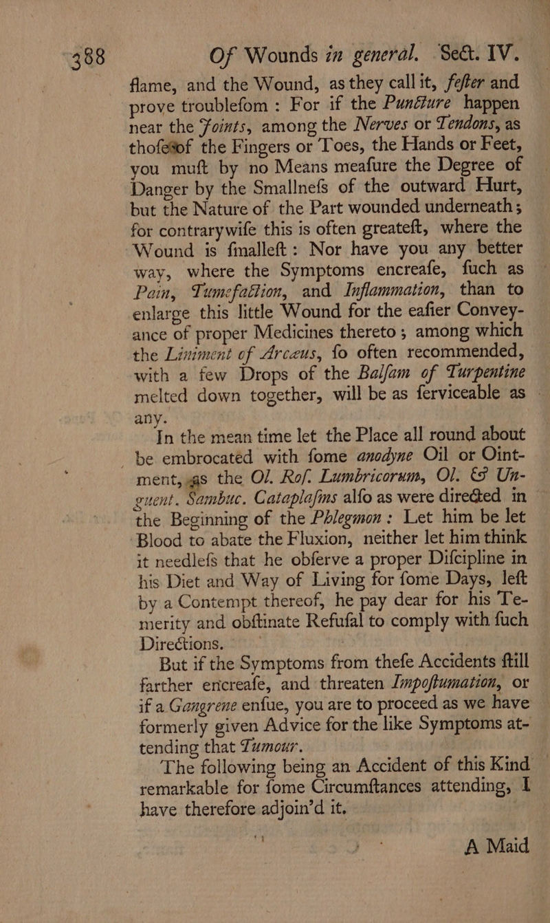 flame, and the Wound, as they call it, fefler and prove troublefom : For if the Punéiure happen near the Foints, among the Nerves or Tendons, as thofe%of the Fingers or Toes, the Hands or Feet, you muft by no Means meafure the Degree of Danger by the Smallnefs of the outward Hurt, but the Nature of the Part wounded underneath ; for contrarywife this is often greateft, where the Wound is finalleft: Nor have you any better way, where the Symptoms encreafe, fuch as Pain, Tumefattion, and Inflammation, than to enlarge this little Wound for the eafier Convey- ance of proper Medicines thereto ; among which the Liniment of Arceus, fo often recommended, with a few Drops of the Balfam of Turpentine melted down together, will be as ferviceable as » any. In the mean time let the Place all round about be embrocated with fome anodyne Oil or Oint- ment, @s the Ol. Rof: Lumbricorum, Ol. ts Un- guent. Sambuc. Cataplafs alfo as were dire@ed in the Beginning of the Phlegmon: Let him be let Blood to abate the Fluxion, neither let him think it needlefs that he obferve a proper Difcipline in his Diet and Way of Living for fome Days, left by a Contempt thereof, he pay dear for his Te- merity and obftinate Refufal to comply with fuch Directions. But if the Symptoms from thefe Accidents ftill farther ericreafe, and threaten Impofiumation, or if a Gangrene enfue, you are to proceed as we have formerly given Advice for the like Symptoms at- tending that Zumour. : The following being an Accident of this Kind — remarkable for fome Circumftances attending, I have therefore adjoin’d it, | Lee A Maid