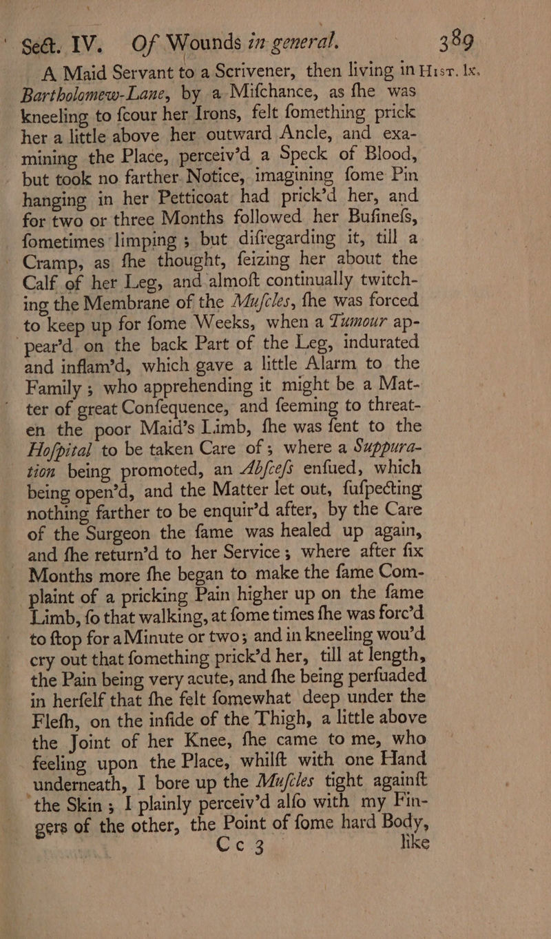 A Maid Servant to a Scrivener, then living in Hisr. le. Bartholomew-Lane, by a Mifchance, as fhe was kneeling to fcour her Irons, felt fomething prick her a little above her outward Ancle, and exa- mining the Place, perceiv’d a Speck of Blood, but took no farther. Notice, imagining fome Pin hanging in her Petticoat had prick’d her, and for two or three Months followed her Bufinefs, fometimes ‘limping ; but difregarding it, tll a - Cramp, as fhe thought, feizing her about the Calf of her Leg, and almoft continually twitch- ing the Membrane of the Mu/cles, fhe was forced to keep up for fome Weeks, when a Tumour ap- “pear’d on the back Part of the Leg, indurated and inflam’d, which gave a little Alarm to the Family ; who apprehending it might be a Mat- ter of great Confequence, and feeming to threat- en the poor Maid’s Limb, fhe was fent to the Hofpital to be taken Care of ; where a Suppura- tion being promoted, an 4d/ce/s enfued, which being open’d, and the Matter let out, fufpecting nothing farther to be enquir’d after, by the Care of the Surgeon the fame was healed up again, and fhe return’d to her Service; where after fix Months more fhe began to make the fame Com- -piaint of a pricking Pain higher up on the fame Limb, fo that walking, at fome times fhe was forc’d to ftop for aMinute or two; and in kneeling wou’d cry out that fomething prick’d her, till at length, the Pain being very acute, and fhe being perfuaded in herfelf that fhe felt fomewhat deep under the Flefh, on the infide of the Thigh, a little above the Joint of her Knee, fhe came to me, who feeling upon the Place, whilft with one Hand underneath, I bore up the Mujfiles tight againit the Skin ; I plainly perceiv’d alfo with my Fin- gers of the other, the Point of fome hard Body, Cia a like