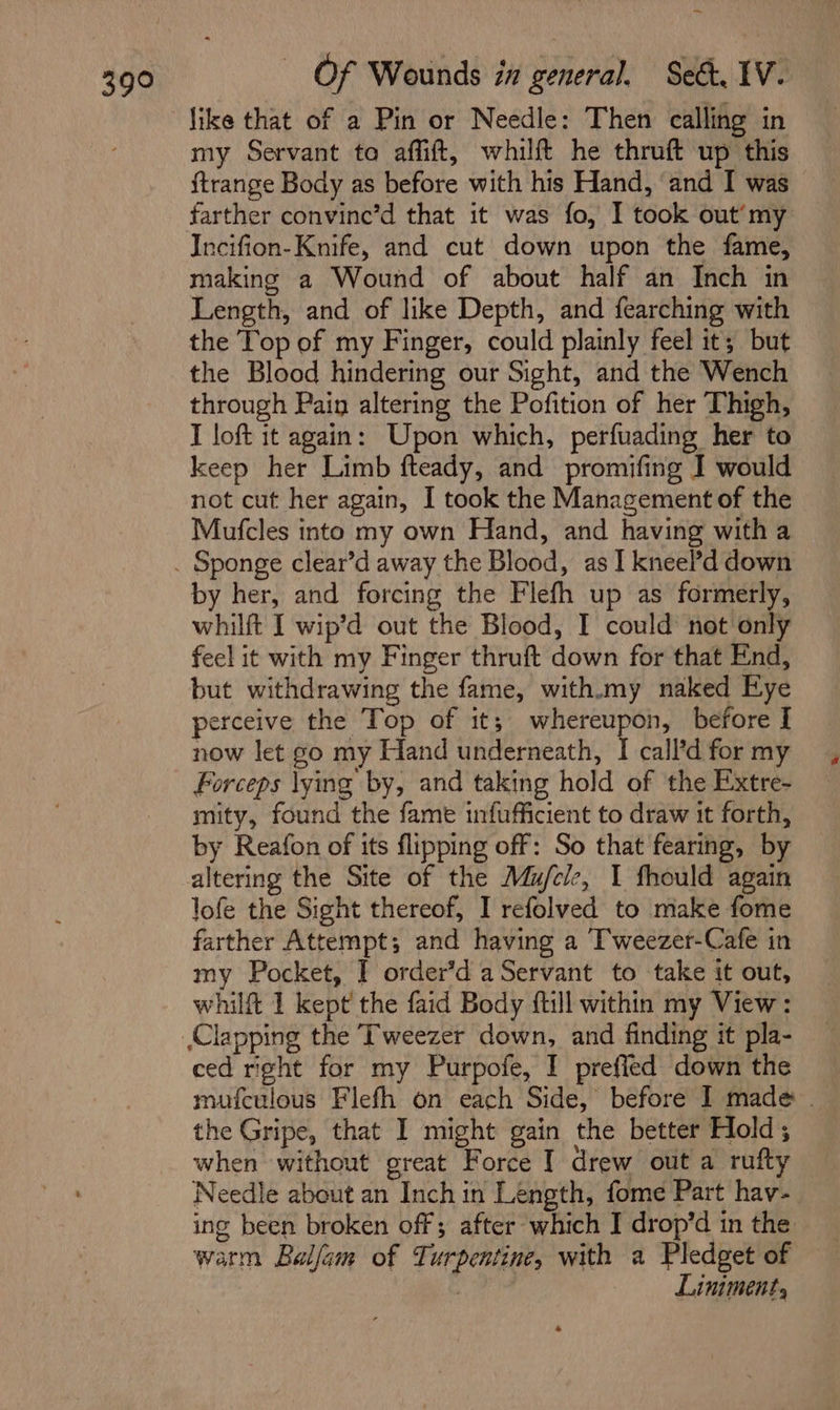 os my Servant to affift, whilft he thruft up this ftrange Body as before with his Hand, and I was farther convinc’d that it was fo, I took out’my Incifion- Knife, and cut down upon the fame, making a Wound of about half an Inch in Length, and of like Depth, and fearching with the Top of my Finger, could plainly feel it; but the Blood hindering our Sight, and the Wench through Pain altering the Pofition of her Thigh, I loft it again: Upon which, perfuading her to keep her Limb fteady, and promifing I would not cut her again, I took the Management of the Mufcles into my own Hand, and having with a by her, and forcing the Flefh up as formerly, whilft I wip’d out the Blood, I could not only feel it with my Finger thruft down for that End, but withdrawing the fame, with.my naked Eye perceive the Top of it; wione bin before I now let go my Hand underneath, I call’d for my Forceps lying by, and taking hold of the Extre- mity, found the fame infufficient to draw it forth, by Reafon of its flipping off: So that fearing, by altering the Site of the Mu/ele, I fhould again lofe the Sight thereof, I refolved to make fome farther Attempt; and having a T'weezer-Cafe in my Pocket, I order’d a Servant to take it out, whilft 1 kept the faid Body ftill within my View: ced right for my Purpofe, I preffed down the mufculous Flefh on each Side, before I made the Gripe, that I might gain the better Hold; when without great Force | drew out a rufty Needle about an Inch in Length, fome Part hav- ing been broken off; after which I drop’d in the warm Balfam of Turpentine, with a Pledget of | Liniment,