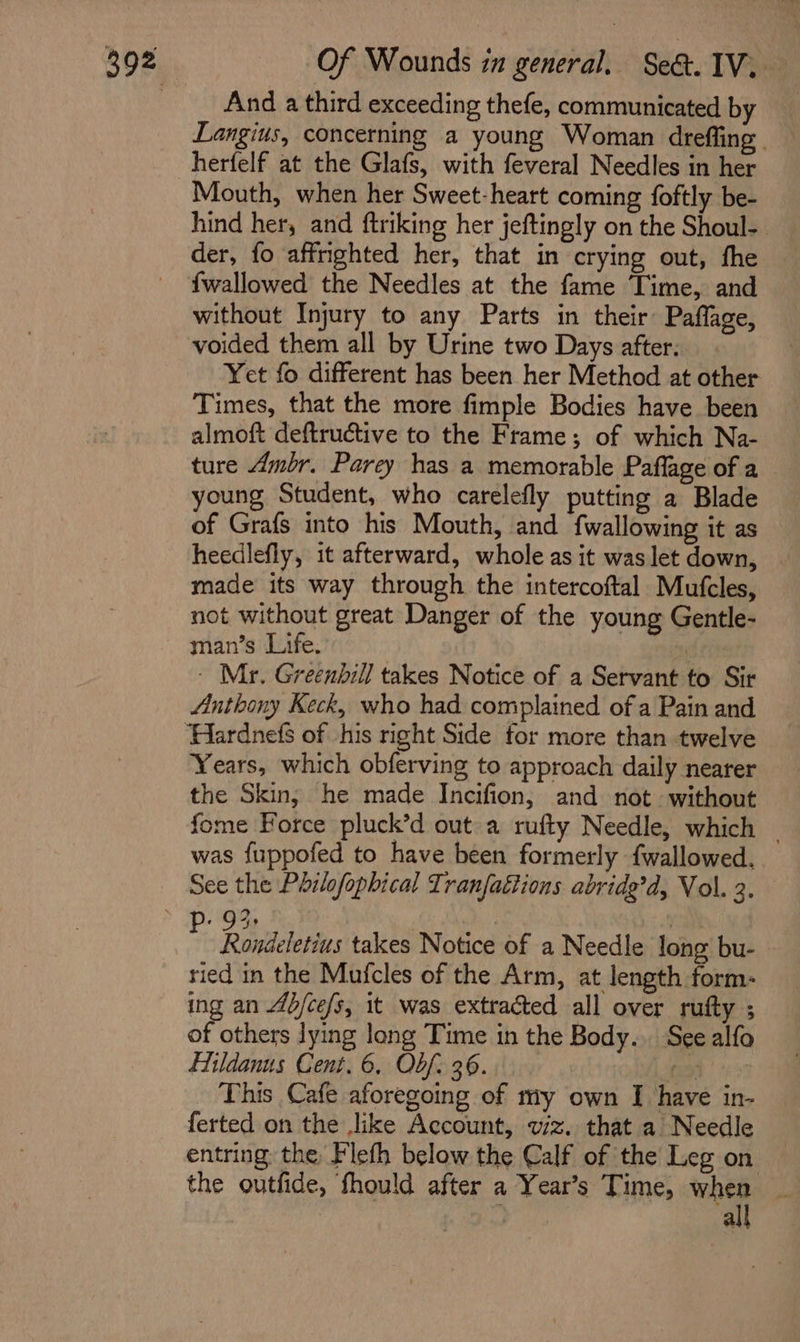 And a third exceeding thefe, communicated by Langius, concerning a young Woman dreffing herfelf at the Glafs, with feveral Needles in her Mouth, when her Sweet-heart coming foftly be- hind her, and ftriking her jeftingly on the Shoul-. der, fo affrighted her, that in crying out, fhe {wallowed the Needles at the fame Time, and without Injury to any Parts in their Paflage, voided them all by Urine two Days after: Yet fo different has been her Method at other Times, that the more fimple Bodies have been almoft deftructive to the Frame; of which Na- ture Ambr. Parey has a memorable Paflage of a young Student, who carelefly putting a Blade of Grafs into his Mouth, and {wallowing it as heedlefly, it afterward, whole as it was let down, made its way through the intercoftal Mutfcles, not without great Danger of the young Gentle- man’s Life. “y - Mr. Greenhill takes Notice of a Servant to Sir Anthony Keck, who had complained of a Pain and Years, which obferving to approach daily nearer the Skin; he made Incifion, and not without fome Force pluck’d out a rufty Needle, which _ was fuppofed to have been formerly {wallowed. / Rovidelerius takes Notice of a Needle long bu- ried in the Mufcles of the Arm, at length form- ing an 4b/ce/s, it was extracted all over rufty ; of others lying long Time in the Body... See alfo Eildanus Cent. 6. Obf: 36. a3 This Cafe aforegoing of my own I have in- ferted on the ike Account, viz. that a Needle entring: the Flefh below the Calf of the Leg on the outfide, fhould after a Year’s Time, wag a