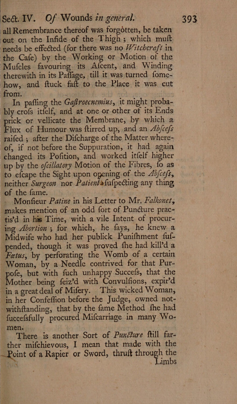 all Remembrance thereof was forgétten, be taken out on the Infide of the Thigh; which mutt needs be effected (for there was no Witchcraft in ‘the Cafe) by the Working or Motion of the Mufcles favouring its Afcent, and Winding therewith in its Paffage, till it was turned fome- how, and ftuck. faft to the Place it was. cut from. 4 In pafting the Gaffroecnemius, it might proba- bly crofs itfelf, and at one or other of its Ends prick or vellicate the Membrane, by which a Flux of Humour was ftirred up, and an d/ce/s raifed ; after the Difcharge of the Matter where- — of, if not before the Suppuration, it had again changed its Pofition, and worked itfelf higher up by the ofcillatory Motion of the Fibres, fo as | to efcape the Sight upon opening of the d/ce/s, neither Surgeon nor Patienéfufpecting any thing of the fame. Ball ates Monfieur Patine in his Letter to Mr. Falkoner, makes mention of an odd fort of Puncture prac- tisd in his Time, with a vile Intent of procur- ing Abortion ; for which, he fays, he knew a ‘Midwife who had her publick Punifhment fuf- pended, though it was proved fhe had kilPda Fetus, by perforating the Womb of a certain Woman, by a Needle contrived for that Pur- pofe, but with fuch unhappy Succefs, that the Mother being feiz’d with Convulfions, expir’d in a great deal of Mifery. This wicked Woman, in her Confeffion before the Judge, owned not- -withftanding, that by the fame Method fhe had fuccefsfully procured Mifcarriage in many Wo- men. td _ There is another Sort of Punéfure fill far- ther mifchievous, I mean that made with the —Roint of a Rapier or Sword, thruft through the ie | - Limbs