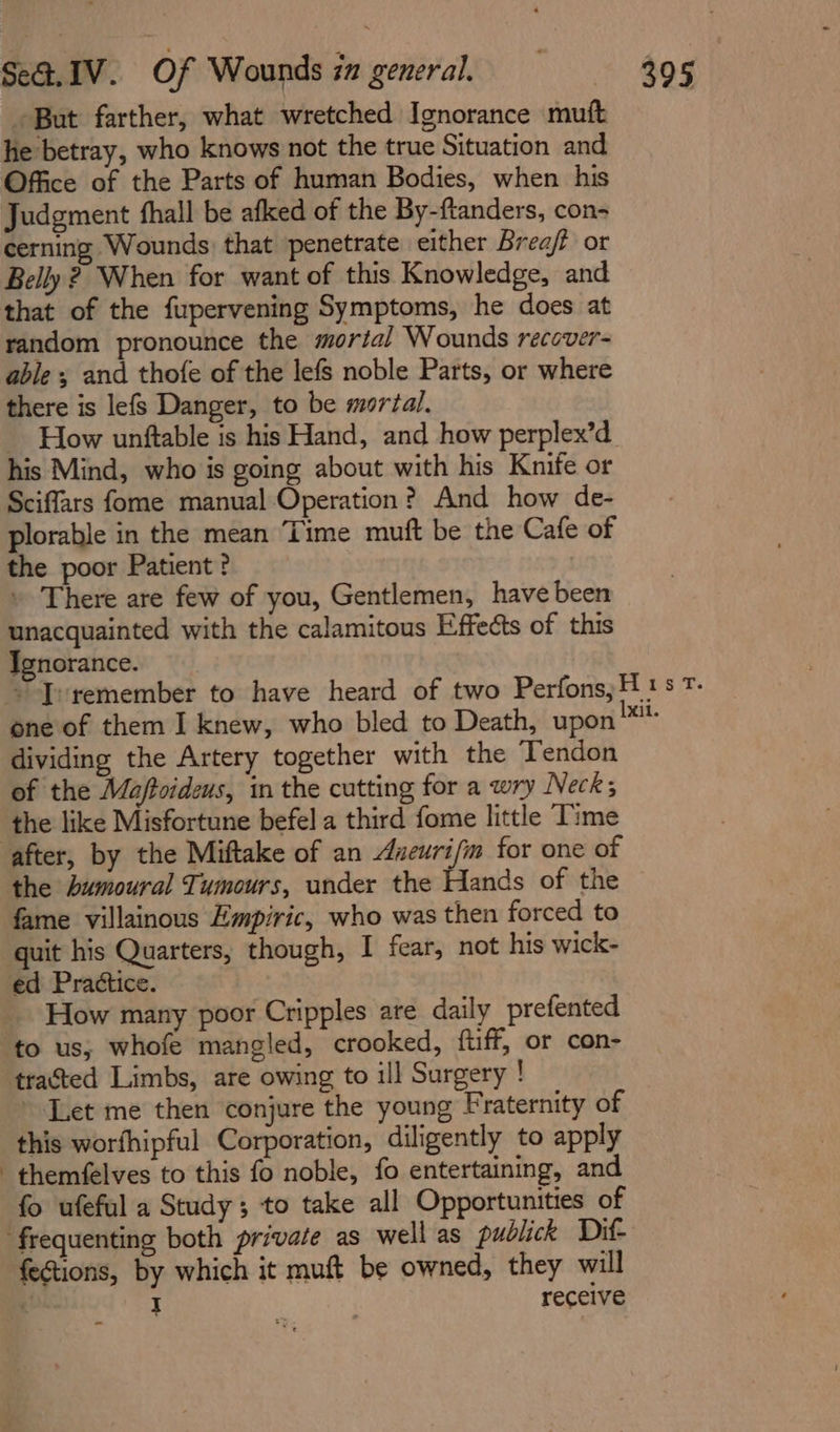 ' But farther, what wretched Ignorance mutt he betray, who knows not the true Situation and Office of the Parts of human Bodies, when his Judgment fhall be afked of the By-ftanders, con- cerning Wounds that penetrate either Brea/f or Belly 2, When for want of this Knowledge, and that of the fupervening Symptoms, he does at random pronounce the mortal Wounds recover- able ; and thofe of the lefs noble Parts, or where there is lefs Danger, to be mortal. _ How unftable is his Hand, and how perplex’d his Mind, who is going about with his Knife or Sciffars fome manual Operation? And how de- plorable in the mean ‘Time muft be the Cafe of the poor Patient ? » There are few of you, Gentlemen, have been unacquainted with the calamitous Effects of this Ignorance. one of them I knew, who bled to Death, upon dividing the Artery together with the Tendon of the Majftoideus, in the cutting for a wry Necks the like Misfortune befel a third fome little Time the bumoural Tumours, under the Hands of the fame villainous Empiric, who was then forced to ed Practice. How many poor Cripples are daily prefented to us, whofe mangled, crooked, ftuff, or con- tracted Limbs, are owing to ill Surgery ! Let me then conjure the young Fraternity of this worfhipful Corporation, diligently to apply themfelves to this fo noble, fo entertaining, an fo ufeful a Study; to take all Opportunities of fections, by which it muft be owned, they will . I . 7 receive