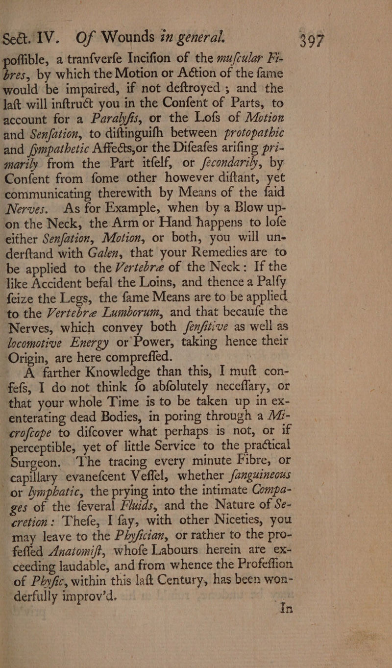 poflible, a tranfverfe Incifion of the mufcular Fi- bres, by which the Motion or Action of the fame would be impaired, if not deftroyed ; and the laft will inftruét you in the Confent of Parts, to account for a Paralyfis, or the Lofs of Motion and Senfation, to diftinguifh between protopathic and fympathetic Affeéts,or the Difeafes arifing pri- marily from the Part itfelf, or /econdarily, by Confent from fome other however diftant, yet communicating therewith by Means of the faid Nerves. As for Example, when by a Blow up- on the Neck, the Arm or Hand happens to lofe either Senfation, Motion, or both, you will un- derftand with Galen, that your Remedies are to be applied to the Vertebre of the Neck: If the like Accident befal the Loins, and thence a Palfy feize the Legs, the fame Means are to be applied to the Vertebre Lumborum, and that becaufe the Nerves, which convey both /en/iive as well as locomotive Energy or Power, taking hence their Origin, are here compreffed. ‘ A farther Knowledge than this, I muft con- fefs, I do not think fo abfolutely neceflary, or that your whole Time is to be taken up in ex- enterating dead Bodies, in poring through a MZ- crofeope to difcover what perhaps is not, or if perceptible, yet of little Service to the practical Surgeon. ‘The tracing every minute Fibre, or capillary evanefcent Veffel, whether fanguineous or lymphatic, the prying into the intimate Compa- ges of the feveral Fluids, and the Nature of Se- cretion: Thefe, I fay, with other Niceties, you may leave to the Phy/fician, or rather to the pro- fefled Anaiomift, whofe Labours herein are ex- ceeding laudable, and from whence the Profeffion of Phyfic, within this laft Century, has been won- - derfully improv’d. “ n