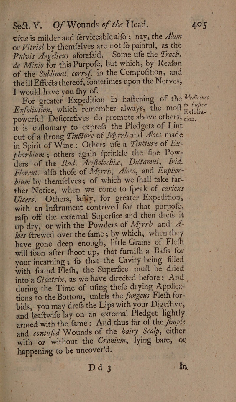 { Se. V. «Of Wounds of the Head. 405 viva is milder and ferviceablealfo ; nay, the Aum or Vitriol by themfelves are not fo painful, as the Pulvis Angelieus aforefaid. Some ufe the Trach. de Minio for this Purpofe, but which, by Reafon of the Sublimat. corrof. in the Compofition, and the ill Effects thereof, fometimes upon the Nerves, I would have you fhy of. For greater Expedition in haftening of the Medicines Exfoliation, which remember always, the moft © Hs i powerful Deficcatives do promote above others, ee ne it is cuftomary to exprefs the Pledgets of Lint out of a ftrong Tinéture of Myrrh and Aloes. made in Spirit of Wine: Others ufe a Tindjure of Lu- phorbium ; others again fprinkle the fine Pow- ders of the Rad. Ariftolochie, Ditiammi, Irid. Florent. alfo thofe of Myrrh, Aloes, and Euphor- _bium by themfelves ; of which we fhall take far- ther Notice, when we come to fpeak of carious Ulcers. Others, laftly, for greater Expedition, . with an Inftrument contrived for that purpofe, rafp off the external Superfice and then drefs it up dry, or with the Powders of Myrrh and 4- loes ftrewed over the fame; by which, when they have gone deep enough, little Grains of Flefh will foon after fhoot up, that furnifh a Bafis for your incarning ; fo that the Cavity being filled with found Flefh, the Superfice muft be dried into a Cicatrix, as we have directed before: And | during the Time of ufing thefe drying Applica- tions to the Bottom, unlefs the fungows Fleth for- bids, you may drefs the Lips with your Digeftive, and leaftwife lay on an external Piedget lightly armed with the fame: And thus far of the jmple and contufed Wounds of the hairy Scalp, either with or without the Cranium, lying bare, or happening to be uncover’d. .