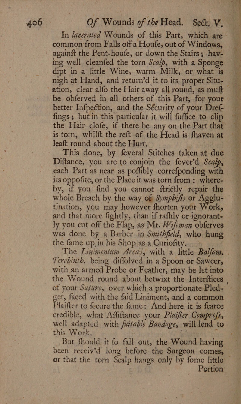 common from Falls off a Houfe, out of Windows, againft the Pent-houfe, or down the Stairs; hav- ing well cleanfed the torn Scalp, with a Sponge dipt in a little Wine, warm Milk, or what is nigh at Hand, and return’d it to its proper Situ- better Infpection, and the Sécurity of your Dref- fings; but in this particular it will fuffice to clip is torn, whilft the reft of the Head is fhaven at leaft round about the Hurt. This done, by feveral Stitches taken at due each Part as near as poflibly correfponding with its oppofite, or the Place it was torn from :_ where- by, if you find you cannot ftri@ly repair the whole Breach by the way of Symphifis or Agglu- and that more fightly, than if rafhly or ignorant- ly you cut off the Flap, as Mr. Wi/eman obferves was done by a Barber in Smithfield, who hung the fame up,in his Shop asa Curiofity, Terebinth. being diffolved in a Spoon or Sawcer, with an armed Probe or Feather, may be let into or your Suture, over which a proportionate Pled- get, faced with the faid Liniment, and a common Plaifter to fecure the fame: And.here it is fcarce credible, what Affiftance your Plaster Comprefs, well adapted with eiatle Bandage, will lend to