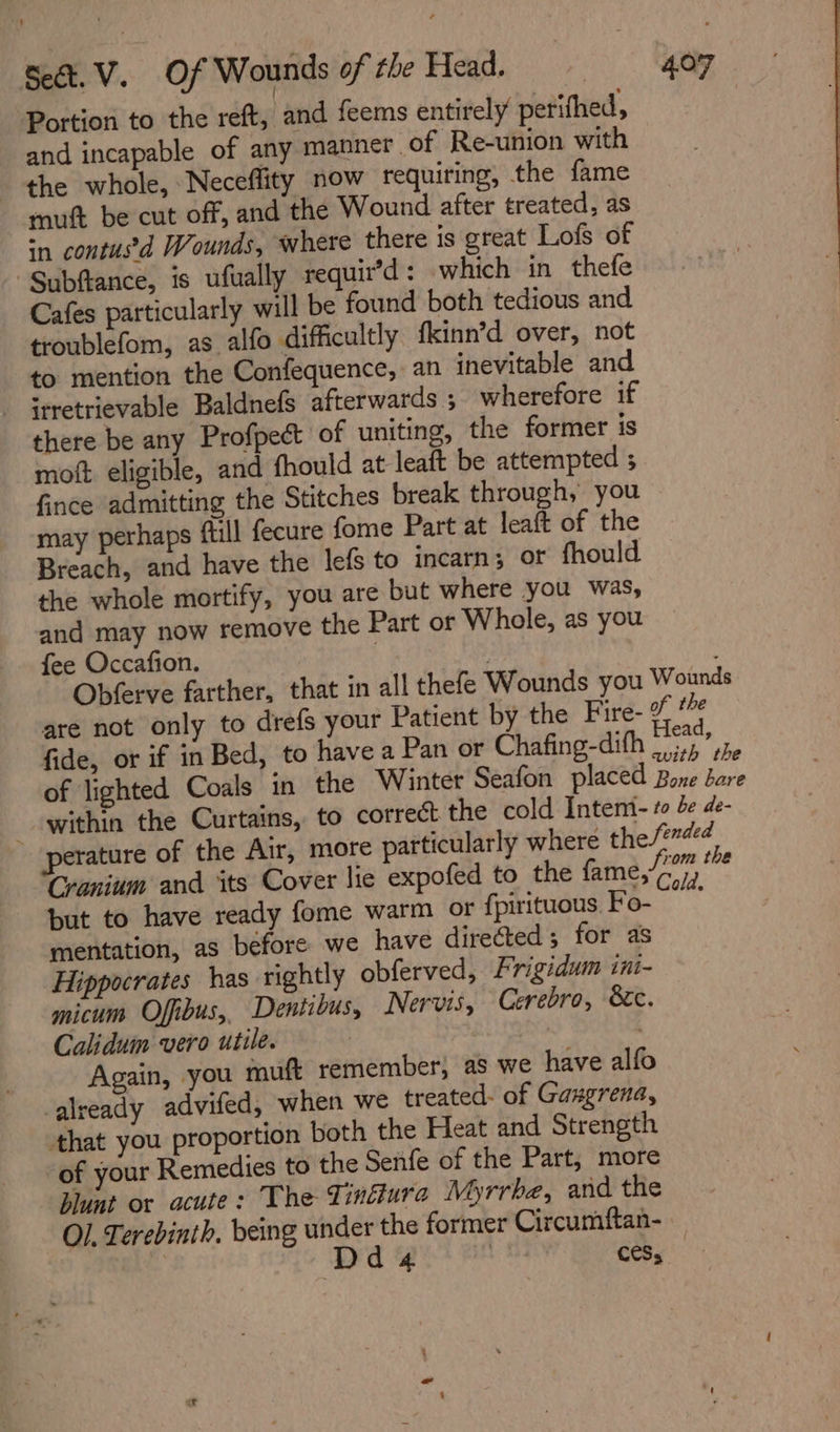 Portion to the reft, and feems entirely perifhed, and incapable of any manner of Re-union with the whole, Neceflity now requiring, the fame mutt be cut off, and the Wound after treated, as in contusd Wounds, where there is great Lofs of “Subfance, is ufually requir’d: which in thefe Cafes particularly will be found both tedious and troublefom, as alfo difficultly fkinn’d over, not to mention the Confequence, an inevitable and - irretrievable Baldnefs afterwards ; wherefore if there be any Profpect of uniting, the former is moft eligible, and fhould at leaft be attempted ; fince admitting the Stitches break through, you may perhaps ftll fecure fome Part at leaft of the Breach, and have the lefs to incarn; or fhould the whole mortify, you are but where you was, and may now remove the Part or Whole, as you fee Occafion. Bia Hed 1 Obferve farther, that in all thefe Wounds you Wounds are not only to drefs your Patient by the Fire- % a fide, or if in Bed, to havea Pan or Chafing-difh a oe of lighted Coals in the Winter Seafon placed Bone a _ within the Curtains, to correct the cold Intemi- to de de- perature of the Air, more particularly where the fended Cranium and its Cover lie expofed to the fame,” oe but to have ready fome warm or fpirituous Fo- mentation, as before we have directed ; for as Hippocrates has rightly obferved, Frigidum ini- micum Offibus,, Dentibus, Nervis, Cerebro, &amp;c. Caliduin vero utile. Again, you muft remember, as we have alfo already advifed, when we treated- of Gaxgrena, that you proportion both the Heat and Strength of your Remedies to the Senfe of the Part, more blunt or acute: The Tinciura Myrrbe, and the Ol, Terebinth. being under the former Circumftan- Dd 4 : cess