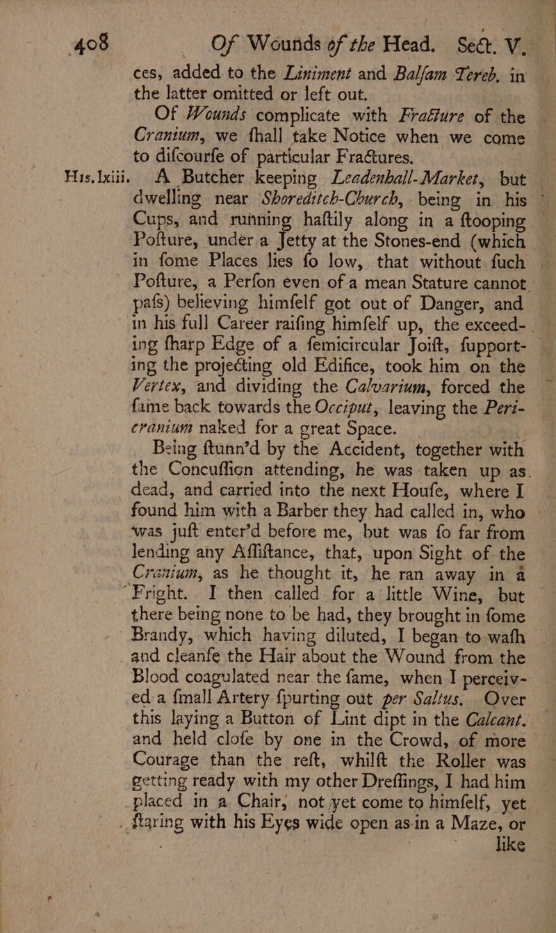 His, Lxiii. ces, added to the Liniment and Balfam Tereb, in the latter omitted or left out. _ a Of Weunds complicate with Fraéiure of the Crantum, we fhall take Notice when we come to difcourfe of particular Fractures. | A Butcher keeping Leadenball-Market, but pals) believing himfelf got out of Danger, and ing the projecting old Edifice, took him on the fame back towards the Occiput, leaving the Peri- cranium naked for a great Space. Being ftunn’d by the Accident, together with ‘was juft enter’d before me, but was fo far from lending any Affiftance, that, upon Sight. of the Cranium, as he thought it, he ran away in a there being none to be had, they brought in fome and cleanfe the Hair about the Wound from the Blood coagulated near the fame, when I perceiv- eda {mall Artery {purting out per Saltus. Over this laying a Button of Lint dipt in the Calcant. Courage than the reft, whilft the Roller was like