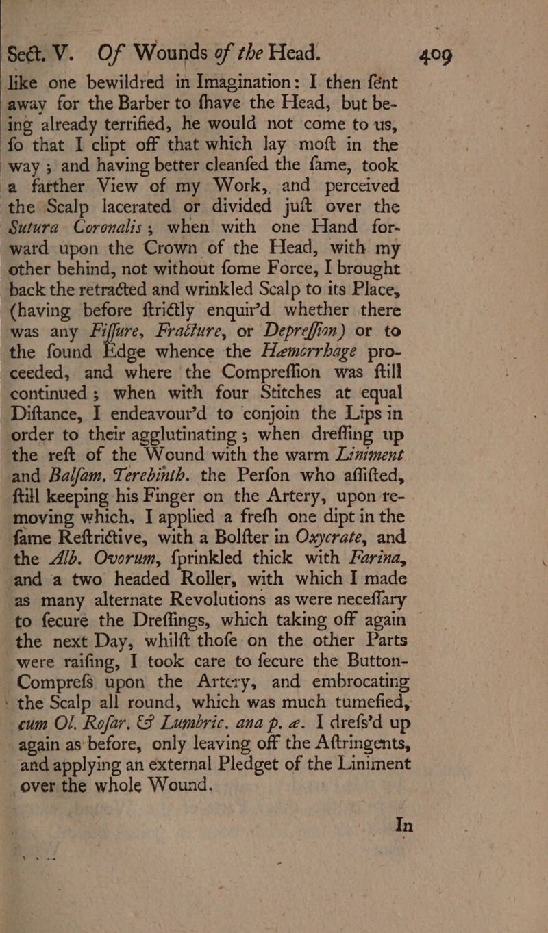 omens like one bewildred in Imagination: I then {ent away for the Barber to fhave the Head, but be- ing already terrified, he would not come to us, fo that I clipt off that which lay moft in the way ; and having better cleanfed the fame, took Sutura Coronalis; when with one Hand_for- ward upon the Crown of the Head, with my other behind, not without fome Force, I brought back the retra¢ted and wrinkled Scalp to its Place, (having before ftri€tly enquir’d whether there was any wa in Fraéture, or Depreffim) or to the found Edge whence the Hemorrhage pro- ceeded, and where the Compreflion was ftill continued ; when with four Stitches at equal Diftance, I endeavour’d to conjoin the Lips in order to their agglutinating ; when drefling up and Balfam. Terebinth. the Perfon who aflifted, moving which, I applied a frefh one dipt in the fame Reftrictive, with a Bolfter in Oxycrate, and the 4/b. Ovorum, {prinkled thick with Farina, and a two headed Roller, with which I made as many alternate Revolutions as were neceflary the next Day, whilft thofe on the other Parts were raifing, I took care to fecure the Button- Comprefs upon the Artery, and embrocating again as’ before, only leaving off the Aftringents, In