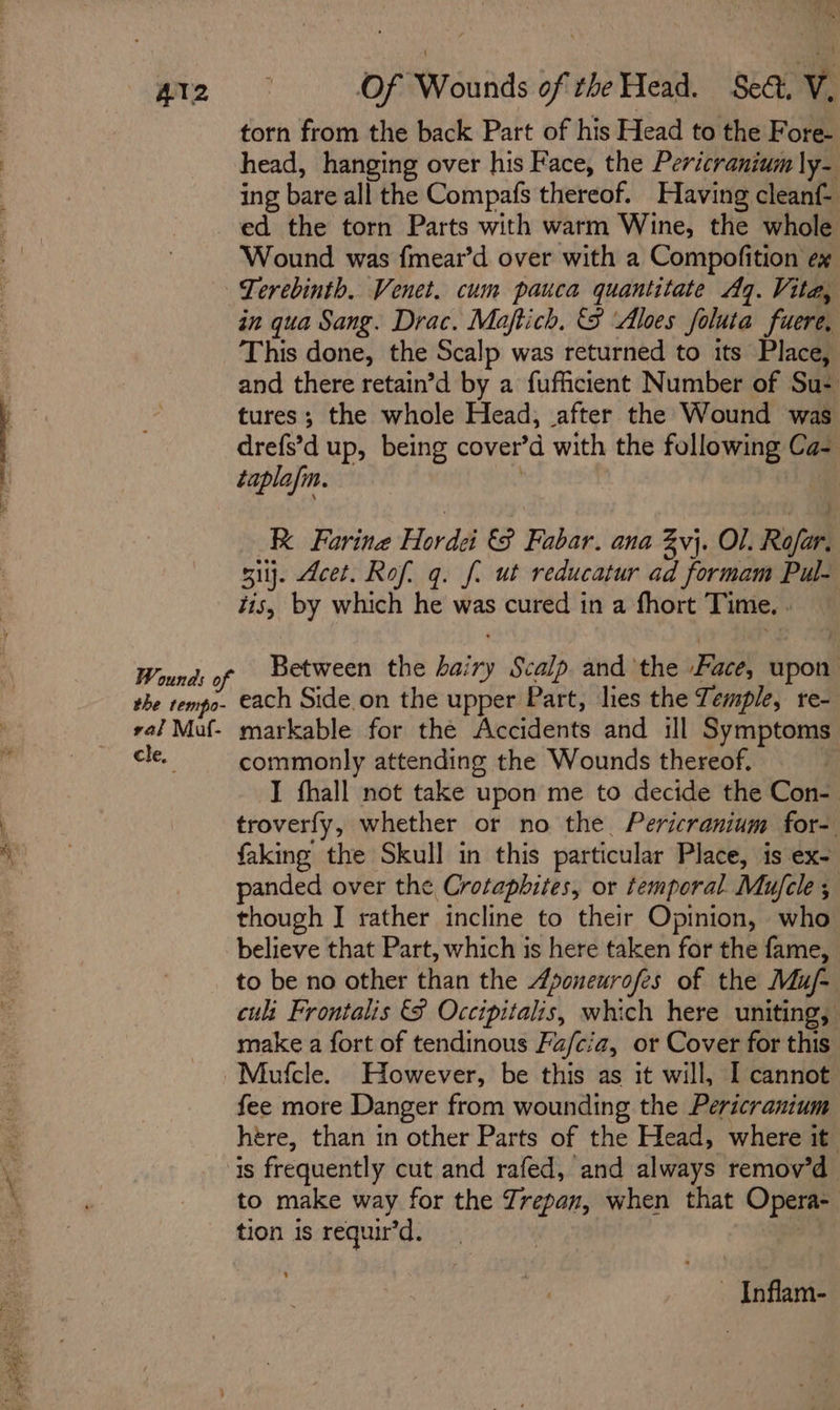 torn from the back Part of his Head to the Fore- head, hanging over his Face, the Pericranium ly- ing bare all the Compafs thereof. Having cleanf- ed the torn Parts with warm Wine, the whole Wound was fmear’d over with a Compofition ex Terebinth. Venet. cum pauca quantitate Aq. Vita, in qua Sang. Drac. Maftich. &amp;S ‘Aloes foluta fuere, This done, the Scalp was returned to its Place, and there retain’d by a fufficient Number of Su- tures; the whole Head, after the Wound was drefs’d up, being cover’d with the following Ca- taplafm. | Re Forine Hordei 8 Fabar. ana vj. Ol. Rofar, sij. Acet. Rof. q. fi ut reducatur ad formam Pul- tis, by which he was cured in a fhort Time. . Between the hairy Scalp. and the Pace, upon : each Side.on the upper Part, lies the Temple, re- cle, commonly attending the Wounds thereof. I fhall not take upon me to decide the Con-. troverfy, whether or no the. Pericranium for- faking the Skull in this particular Place, is ex- anded over the Crotapbites, or temporal Mujcle ; though J rather incline to their Opinion, who believe that Part, which is here taken for the fame, to be no other than the Aponeurofes of the Mu/- cult Frontalis 8 Occipitalis, which here uniting, make a fort of tendinous Fa/cia, or Cover for this fee more Danger from wounding the Pericranium here, than in other Parts of the Head, where it is frequently cut and rafed, and always remov’d to make way for the Zrepan, when that Opera- tion is requir’d. ot ~ Inflam-